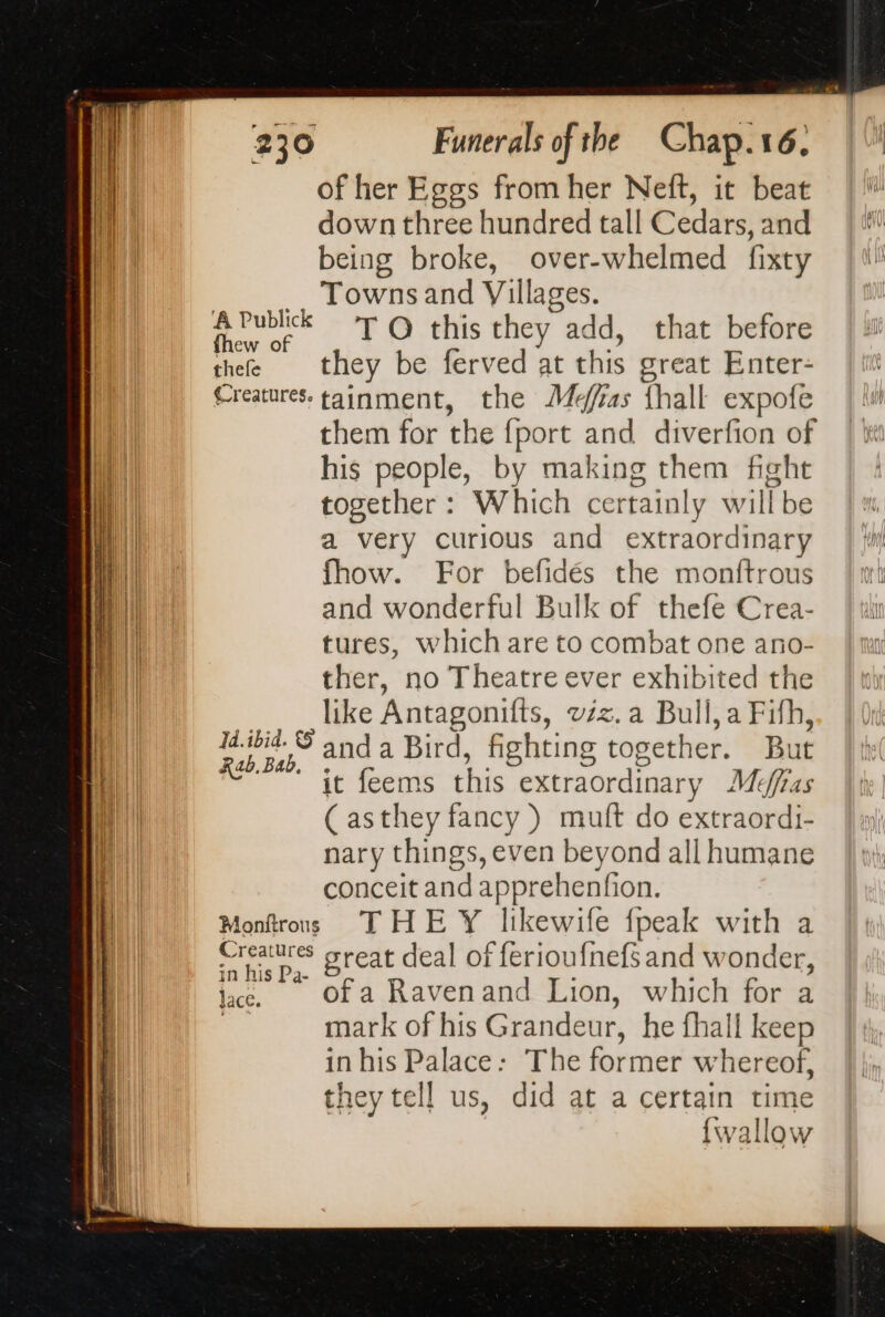 of her Eggs from her Neft, it beat down three hundred tall Cedars, and being broke, over-whelmed fixty __ Townsand Villages. eae T O this they add, that before thee they be ferved at this great Enter- Creatures. tainment, the Mefias {hall expofe them for the {port and diverfion of his people, by making them fight together: Which certainly willbe a very curious and extraordinary fhow. For befidés the monftrous and wonderful Bulk of thefe Crea- tures, which are to combat one ano- ther, no Theatre ever exhibited the like Antagonifts, vzz.a Bull, a Fifh, anda Bird, fighting together. But it feems this extraordinary Meéfras (asthey fancy ) muft do extraordi- nary things, even beyond all humane conceit and apprehenfion. Monftrous THE Y likewife fpeak with a rss great deal of ferioufnefs and wonder, in his Pa- ; à jae. Oofa Ravenand Lion, which for a | mark of his Grandeur, he fhall keep in his Palace: The former whereof, they tell us, did at a certain time {wallow Id.ibid. 5 Rab, Bab,