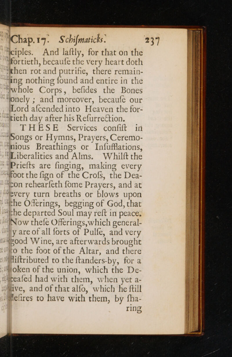 ‘ciples. And laftly, for that on the Hortieth, becaufe the very heart doth then rot and putrifie, there remain- ““wwhole Corps, befides the Bones ““fonely ; and moreover, becaufe our Lord afcendedinto Heaven the for- ““itieth day after his Refurrection. THESE Services confift in “Songs or Hymns, Prayers, Ceremo- “mous Breathings or Infufflations, “Liberalities and Alms. Whilft the ‘“Priefts are finging, making every “foot the fign of the Crofs, the Dea- con rehearfeth fome Prayers, and at “every turn breaths or blows upon “the Oferings, begging of God, that athe departed Soul may reft in peace. Now thefe Offerings, which general- y are of all forts of Pulfe, and very “Pood Wine, are afterwards brought to the foot of the Altar, and there ‘Miftributed to the ftanders-by, for a Moken of the union, which the De- ‘teafed had with them, when yet a- ‘live, and of that alfo, which he ftill /Mefires to have with them, by fha- ring