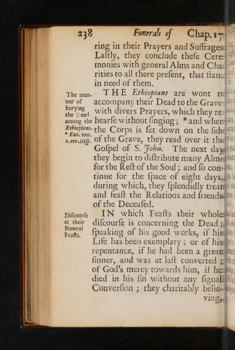 PP of Chap. ut ring in their Prayers and Suffragess| a Laftly, they conclude thefe Cere:}*’ monies with general Alms and Chai! rities to all there prefent, that ftanc)* in need of them. The man JT HE Ethiopians are wont ted ner of —§ accompany their Dead tothe Grave:ll'! a with divers Prayers, which they re:ll among the hearfe without finging ; *and when} pr the Corps is fet down on the fided™ 2. rer. Hip. of the Grave, they read over it thee! Gofpel of S. ‘fohz. The next da yyi!! they begin to diftribute many Alms)! for the Reft of the Soul; and fo consi tinue for the {pace of eight daysli during which, they fplendidly treatt ir and feaft the Relations and friendesllr of the Deceafed. Difcoure .N which Feafts their whole at their difcourfe is concerning the Dead : si {peaking of his good works, if hist Life has been exemplary ; or of hissll repentance, if he had been a great finner, and was at laft converted : of God’s mercy towards him, if hesfity died in his fin without any fignalllli, Converfion ; they charitably belief VIN ysl 238 |