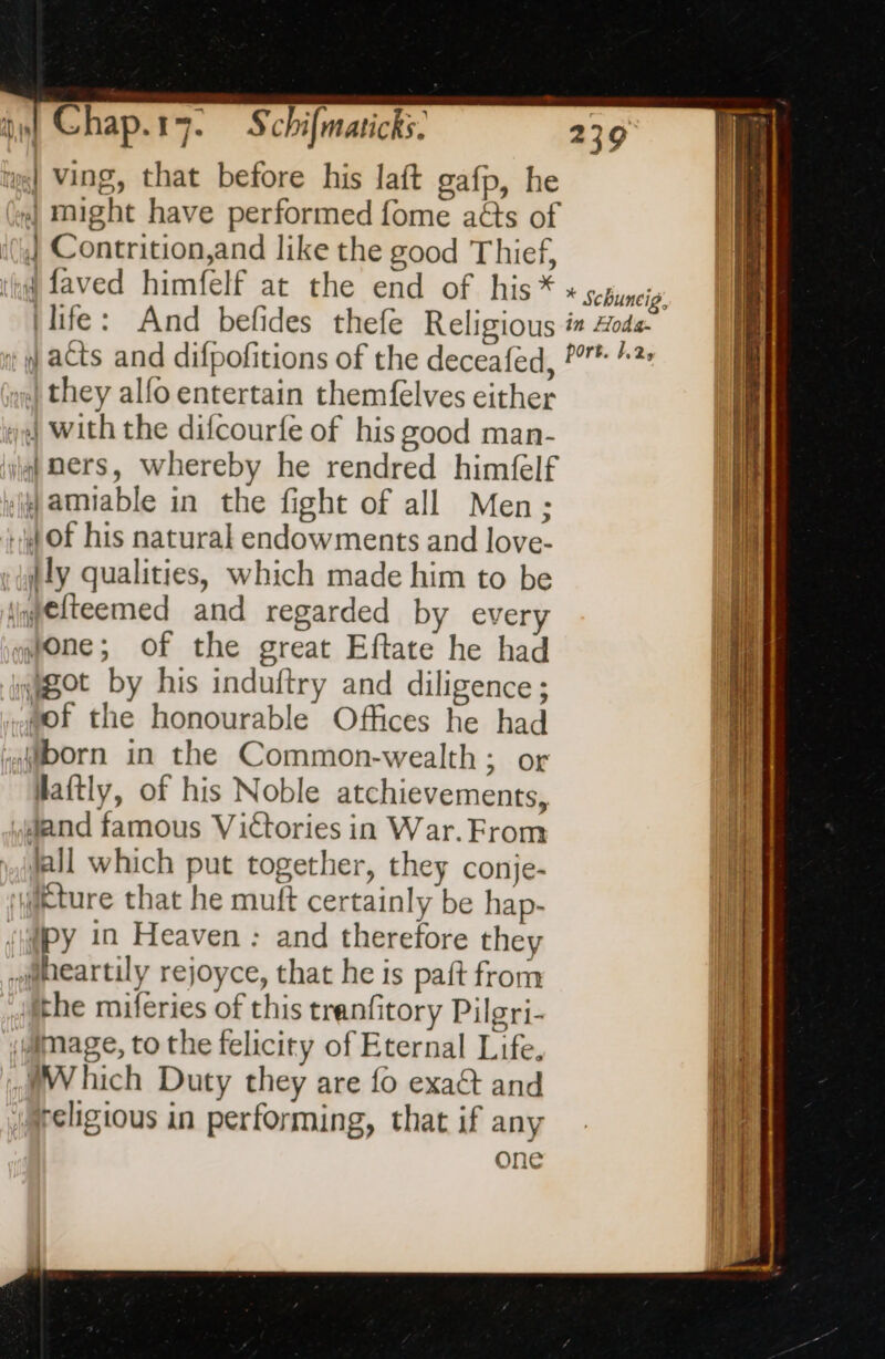 w] Ving, that before his laft gafp, he | Contrition,and like the good Thief, (faved himfelf at the end of his * (life: And befides thefe Religious tq acts and difpofitions of the deceafed, x they alfo entertain themfelves either 4 With the difcourfe of his good man- iq) Bers, whereby he rendred himfelf «amiable in the fight of all Men; + OF his natural endowments and love- »dlly qualities, which made him to be iiqgelteemed and regarded by every tone; of the great Eftate he had got by his induftry and diligence; tof the honourable Offices he had born in the Common-wealth; or Haftly, of his Noble atchievements, dand famous Victories in War. From jall which put together, they conje- yikture that he muft certainly be hap- (py in Heaven : and therefore they iheartily rejoyce, that he is paft from the miferies of this tranfitory Pilgri- image, to the felicity of Eternal Life. WWhich Duty they are fo exaét and i@religious in performing, that if any one