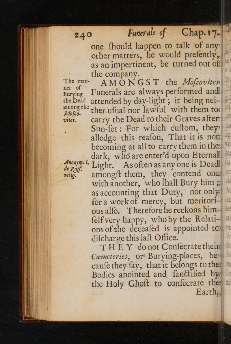 one fhould happen to talk of any” Hy | other matters, he would prefently,,| | as an irnpertinent, be turned out off” the company. The ma AMONGST the Mofrovites| Burying Funerals are always performed andi) * the Dead attended by day-light ; it being nei—) 5° among the C | Mojes. ther.ufual nor lawiul with them toil vies. carry the Dead totheir Graves after} ” Sun-fet : For which cuftom, they) }” alledge this reafon, That it is nott becoming at all to carry them in the’ dark, who are enter’d upon Eternal}  mm Light. Asoftenas any one is Deadi) ' relig. amongft them, they contend one ! with another, who {hall Bury him 33} * as accounting that Duty, not onlyl '* fora workof mercy, but meritori--) #! ousalfo. Therefore he reckons him} '*t felf very happy, whoby the Relati-4 li: onsofthe deceafed is appointed to difcharge this laft Office. THE Y donot Confecrate theitil Cemeteries, or Burying-places, bes)! caufethey fay, that it belongs to the] 1: Bodies anointed and. fanétified by the Holy Ghoft to confecrate thee « Earthy, = = = x