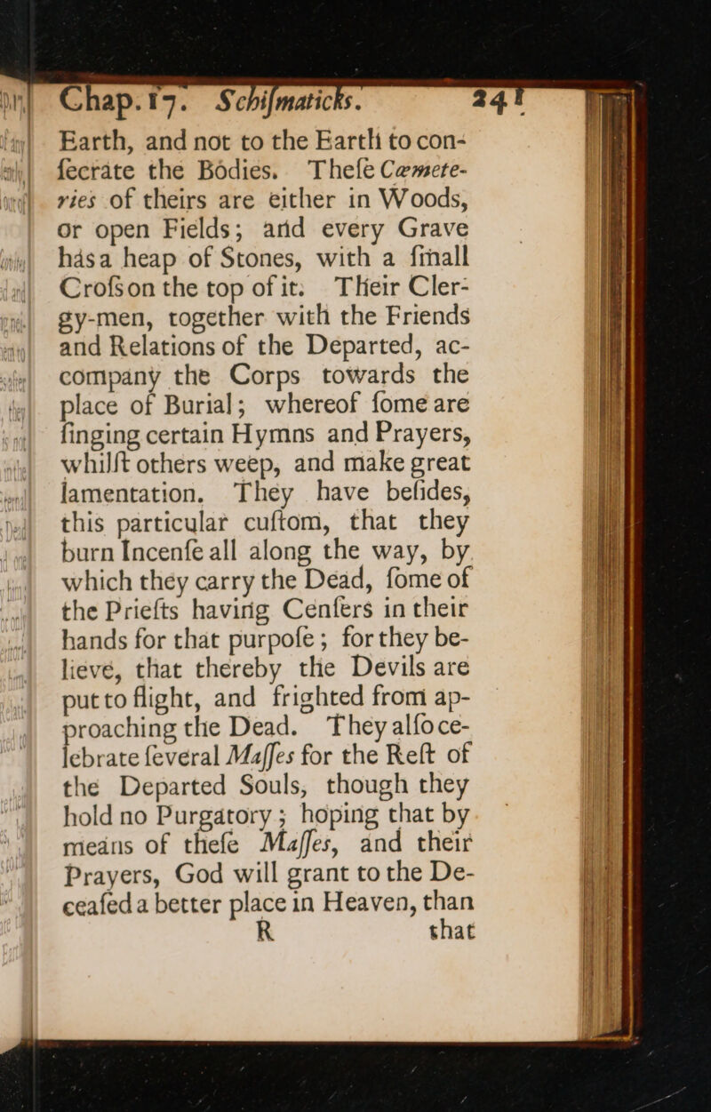 Earth, and not to the Eartli to con- fecrate the Bodies. Thefe Camete- vies of theirs are either in Woods, or open Fields; arid every Grave hasa heap of Stones, with a frnall Crofson the top of it: Their Cler- gy-men, together with the Friends and Relations of the Departed, ac- company the Corps towards the place of Burial; whereof fome are finging certain Hymns and Prayers, whilft others weep, and make great lamentation. They have befides, this particular cuftom, that they burn Incenfe all along the way, by which they carry the Dead, fome of the Priefts having Cenfers in their hands for that purpofe ; for they be- lieve, that thereby the Devils are putto flight, and frighted from ap- proaching the Dead. They alfoce- lebrate feveral Maffes for the Reft of the Departed Souls, though they hold no Purgatory; hoping that by means of thefe Majffes, and their Prayers, God will grant to the De- ceafed a better place in Heaven, than R that 24!