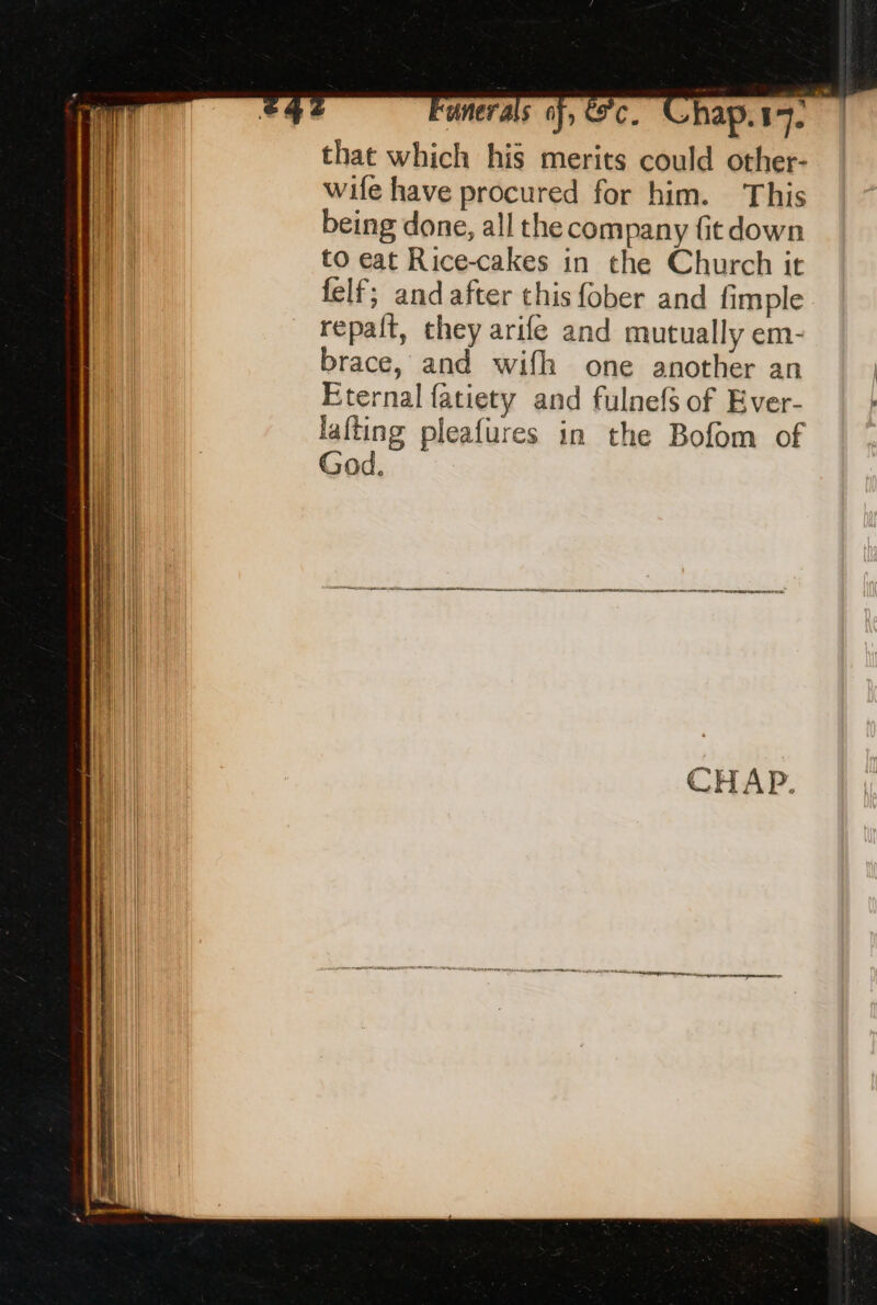 that which his merits could other- wife have procured for him. This being done, all the company fit down to eat Rice-cakes in the Church it felf; and after this fober and fimple repalt, they arife and mutually em- brace, and wifh one another an Eternal fatiety and fulnefs of Ever- lafting pleafures in the Bofom of God. qe = CO NE REIS OE