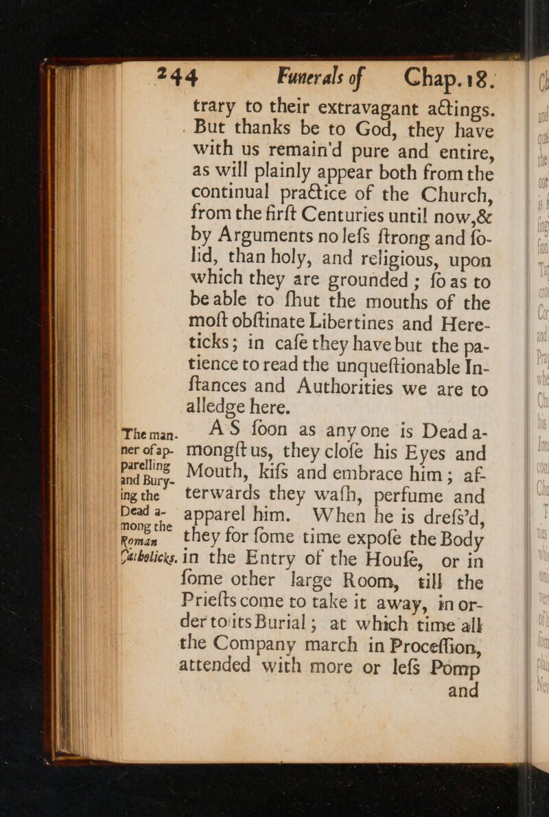 The man. ner of ap- parelling and Bury- ing the Dead a- mong the Roman Carbelicks. trary to their extravagant aCtings. But thanks be to God, they have with us remain’d pure and entire, as will plainly appear both from the continual practice of the Church, from the firft Centuries until now,& by Arguments nolefs ftrong and {o- lid, than holy, and religious, upon which they are grounded ; foas to beable to fhut the mouths of the moft obftinate Libertines and Here- ticks; in cafe they have but the pa- tience to read the unqueftionable In- {tances and Authorities we are to alledge here. AS foon as anyone is Dead a- mongftus, they clofe his Eyes and Mouth, kifs and embrace him; af- terwards they wafh, perfume and apparel him. When he is drefsd, they for fome time expofe the Body in the Entry of the Houfe, or in fome other large Room, till the Priefts come to take it away, in or- der toits Burial; at which time all the Company march in Proceffion, attended with more or lef$ Pomp and