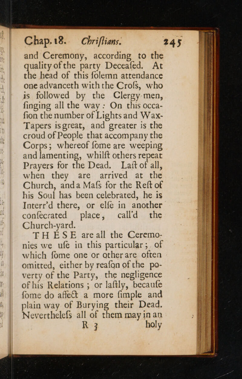 and Ceremony, according to the quality ofthe party Deceafed. At the head of this folemn attendance one advanceth withthe Crofs, who is followed by the Clergy-men, finging all the way: On this occa- fion the number of Lights and Wax- Tapers isgreat, and greater is the croud of People that accompany the Corps; whereof fome are weeping and lamenting, whilft others repeat Prayers for the Dead. Lait of all, when they are arrived at the Church, anda Mafs for the Reft of his Soul has been celebrated, he is Interr’d there, or elfe in another confecrated place, calld the Church-yard. TH ESE are all the Ceremo- nies we ufe in this particular;. of which fome one or otherare often omitted, either by reafon of the po- verty of the Party, the negligence of his Relations ; or laftly, becaufe fome do affect a more fimple and plain way of Burying their Dead. Neverthelefs all of them may in an R 3 holy