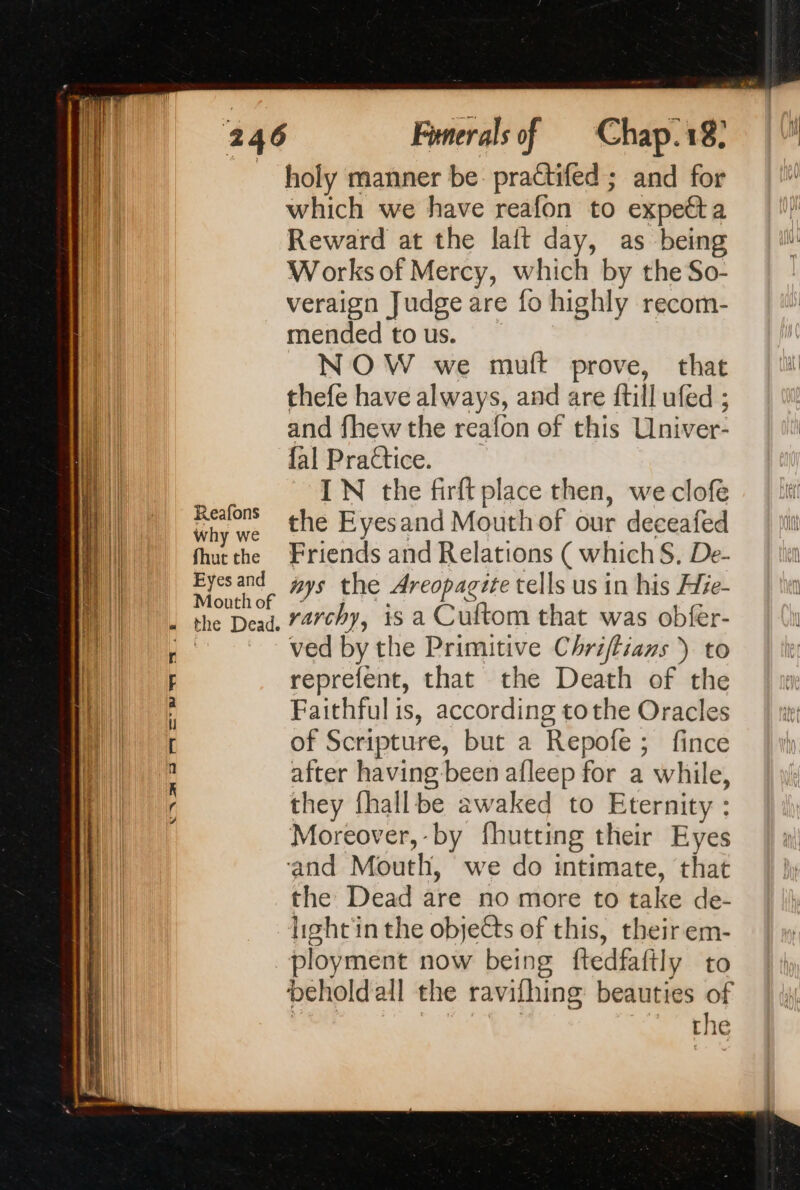 Why we fhut the Eyes and Mouth of « the Dead. aS LIN D 77 Funerals of Chap.18: holy manner be practifed ; and for which we have reafon to expetta Reward at the lait day, as being Works of Mercy, which by the So- veraign Judge are fo highly recom- mended to us. NOW we muft prove, that thefe have always, and are ftill ufed ; and fhew the reafon of this Univer- fal Practice. IN the firft place then, we clofe the Eyesand Mouth of our deceafed Friends and Relations ( whichS. De- #ys the Areopagite tells us in his Hze- rarchy, is a Cuftom that was obfer- ved by the Primitive Chriflians ) to reprefent, that the Death of the Faithful is, according tothe Oracles of Scripture, but a Repofe ; fince after having been afleep for a while, they fhallbe awaked to Eternity : Moreover, by fhutting their Eyes and Mouth, we do intimate, that the Dead are no more to take de- hght'in the objects of this, their em- ployment now being ftedfaftly to