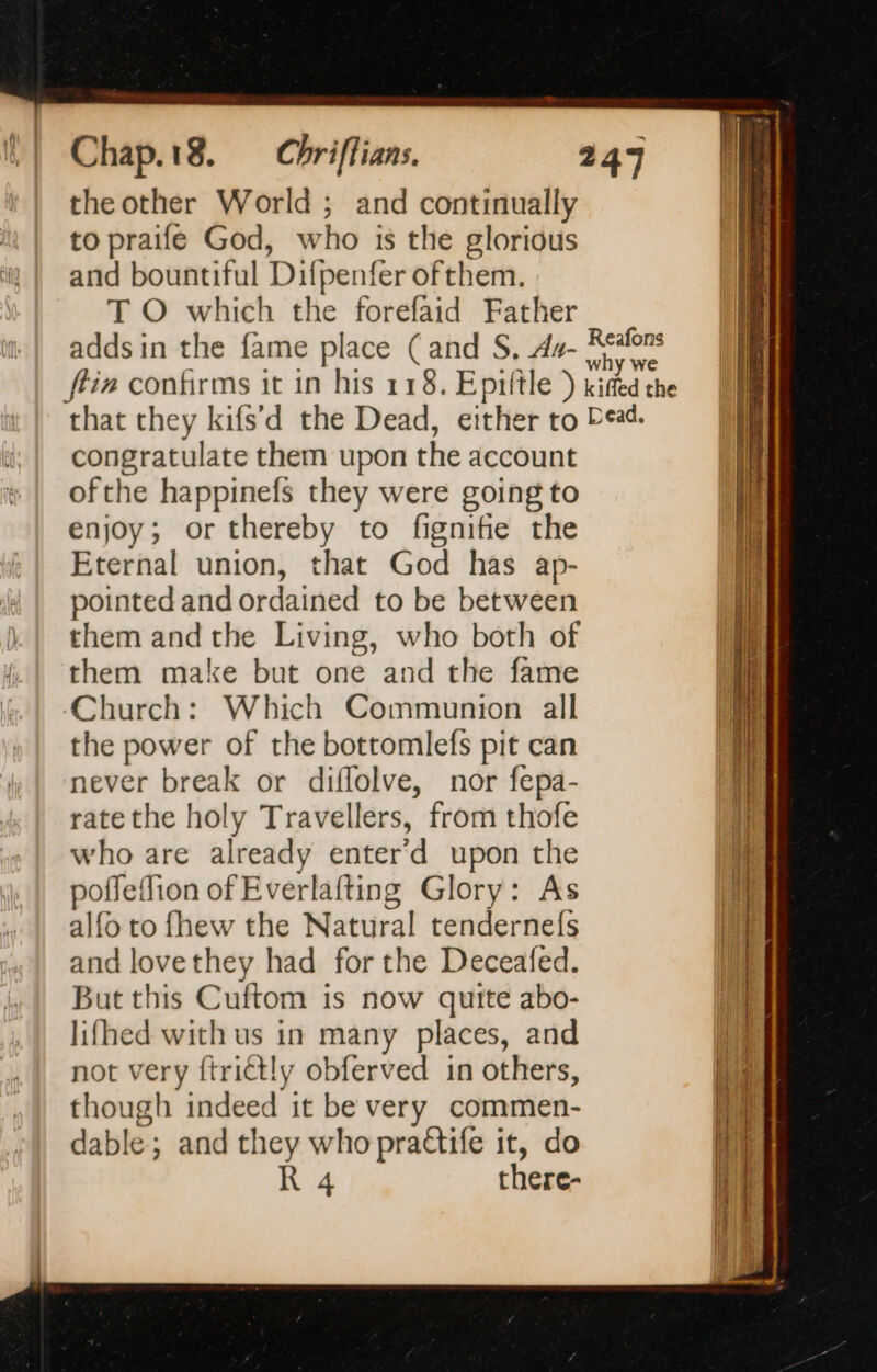Chap. 18. theother World ; and continually to praife God, who is the glorious and bountiful Difpenfer ofthem. T O which the forefaid Father adds in the fame place (and S, dz- congratulate them upon the account ofthe happinefs they were going to enjoy; or thereby to fignifie the Eternal union, that God has ap- pointed and ordained to be between them and the Living, who both of them make but one and the fame Church: Which Communion all the power of the bottomlefs pit can never break or diffolve, nor fepa- ratethe holy Travellers, from thofe who are already enter’d upon the poffeffion of Everlafting Glory: As alfo to fhew the Natural tendernefs and lovethey had for the Deceafed. But this Cuftom is now quite abo- lifhed with us in many places, and not very ftrict!y obferved in others, though indeed it be very commen- dable; and they who practife it, do R 4 there-