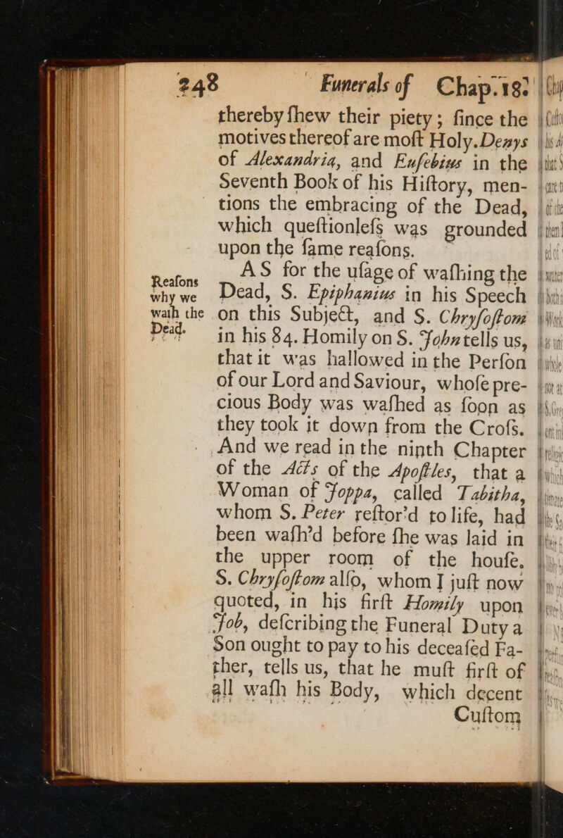 why we wath the Pen Of Alexandria, and Enfebius in the Seventh Book of his Hiftory, men- upon the fame reafons. of our Lord and Saviour, whofe pre- cious Body was wafhed as foon as they took it down from the Crofs. And we read inthe ninth Chapter been wafh’d before fhe was laid in the upper room of the houfe, S. Chryfoftom allo, whom I juft now quoted, in his firft Homily upon Fob, defcribing the Funeral Duty a Son ought to pay to his deceafed Fa- ther, tells us, that he muft firft of all wafh his Body, which decent i Cuftom ee ane «= ~ _ : }