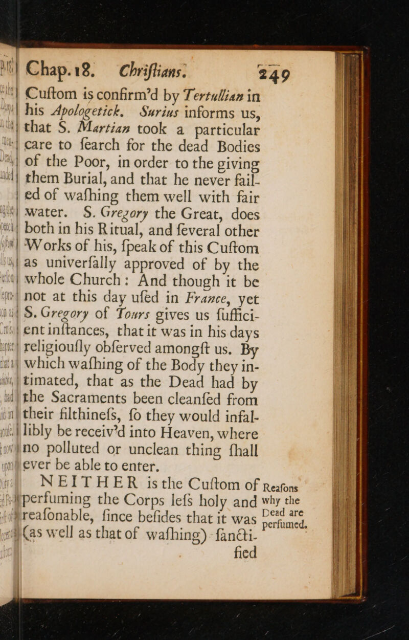“| Cuftom is confirm’d by Tertulian in “| his Apologetick, Surius informs us, ‘i that S. Martian took a particular “:} care to fearch for the dead Bodies | of the Poor, in order to the giving 4) them Burial, and that he never fail- | ed of wafhing them well with fair bis) water. §. Gregory the Great, does if both in his Ritual, and feveral other M} Works of his, fpeak of this Cuftom | as univerfally approved of by the wt) whole Church: And though it be Me) not at this day ufed in France, yet af S. Gregory of Tours gives us fuffici- i} entinitances, that it was in his days x} religioufly obferved amongft us. By a} which wafhing of the Body they in- im, timated, that as the Dead had by ui) the Sacraments been cleanfed from i} their filthinefs, fo they would infal- git) Iibly be receiv’d into Heaven, where aiÿno polluted or unclean thing {hall im ever be able to enter. | NEITHER isthe Cuftom of Reafons “fperfuming the Corps lefs holy and why the (/reafonable, fince befides that it was ad oo) as well as that of wafhing)-fan@i- fied