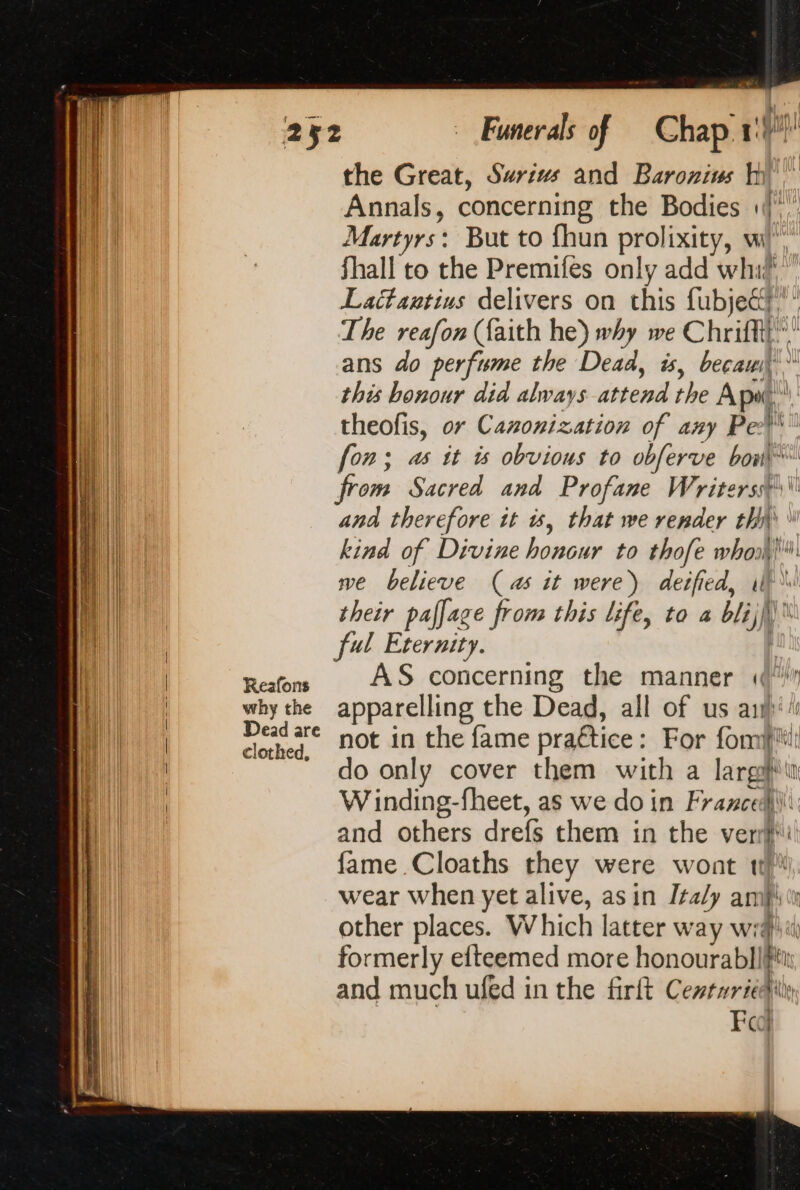 why the Dead are clothed, Funerals of Gad fe the Great, Swrius and Baroniws tt Annals, concerning the Bodies 1, Martyrs: But to fhun prolixity, wi’ Shall to the Premifes only add whi? Lattantius delivers on this fubjet The reafon (faith he) why we C hifi el ans do perfume the Dead, is, becau this honour did always attend the A put theofis, or Cazonization of any Pel fon; as it is obvious to obferve bow from Sacred and Profane Writers \\\ ana therefore tt à, that we render th \ kind of Divine honcdr. #8 thofe ge ul we believe (as it were) deified, il) their pafjage from this life, to a i) | A ful Eternity. AS concerning the manner «(“ apparelling the Dead, all of us an) not in the fame practice : For fom do only cover them with a me in Winding-fheet, as we do in Francedli and others drefs them in the ve re fame Cloaths they € wont 1} wear when yet alive, asin Italy ani other places. W hich latter w ay wid! formerly efteemed more honourabl! a and much ufed in the firft Certuridiie Fc =