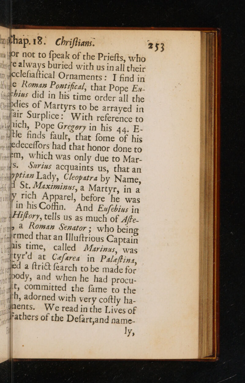 i Or not to {peak of the Priefts, who ke always buried with us inall their i, feclefiaftical Ornaments: I £nd in (yy Roman Pontifical, that Pope Ex- thins did in his time Order all the ryipdies of Martyrs to be arrayed in fair Surplice: With reference to “quich, Pope Gregery in his 44. 2 wiqtle finds fault, that fome of his fedeceffors had that honor done to “eM, which was only due to Mar- MS. Surivs acquaints us, that an Pitan Lady, Cleopatra by Name, gif St. Maximinus, a Martyr, in a iY. rich Apparel, before he was | in his Cofin. And Ex/ebins in » peltffory, tells us as much of Afte- wo a Roman Senator; who being idrmed thar an Hluftrious Captain his time, called Marinus, was À tyrd at Cefarea in Paleftina, ved a ftri@ {earch to be made for body, and when he had procu- dt, committed the fame to the wh, adorned with very coftly ha- ments. We read inthe Lives of Pathers of the Defart,and name- ly,