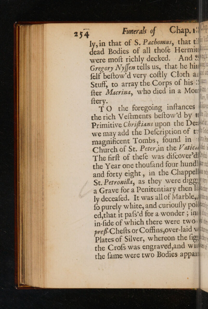 ly,in that of S. Pachomus, that ti ee Bodies of all thofe Hermuif! were moft richly decked. And ff: Gregory Nyffer tells us, that he his {elf beftow’d very coftly Cloth ail Stuff, to array the Corps of his: fter Macrina, who died in a Mon? ftery. | TO the foregoing inftances fi the rich Veftments beftow’d by 11 Primitive Chriffians upon the Des we may add the Defcription of tout Hi magnificent Tombs, found in fy) ai |! Church of St. Peter in the Vaticadhi | Hi The firft of thefe was difcover’diin the Year one thoufand four hundifin and forty eight, in the Chappell: St. Petronilla, as they were digg a Grave for a Penitentiary then lift; ly deceafed. It was allot M arble,;Aitr {o purely white, and curioufly polly ed,that it pafs’d for a wonder ; im} in-fide of which there were twoi}' preff-Chefts or Coffins,over-laid whit Plates of Silver, whereon the fight the Crofs was engraved,and wii the fame were two Bodies appaii