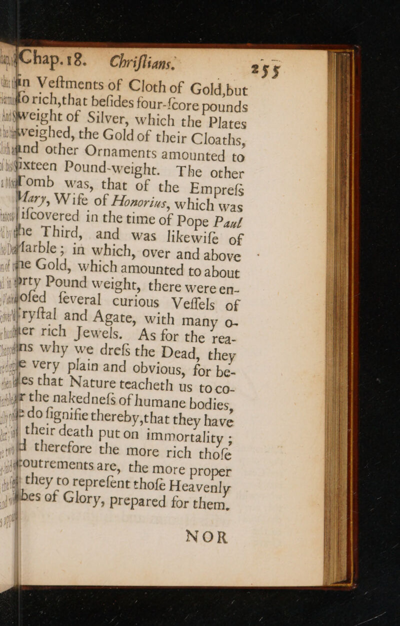 “Mn Veftments of Cloth of Gold but “fo rich, that belides four-fcore pounds (eight of Silver, which the Plates iweighed, the Gold of their Cloaths, ind other Ornaments amounted to / wXteen Pound-weight. The other ili OMb was, that of the Emprefs Mary, Wife of Flonorius, which was ane} Ucovered in the time of Pope Paul ihe Third, and was likewife of «Dffarble ; in which, over and above fe Gold, which amounted to about inrty Pound weight, there were en. mioled feveral curious Veflels of sfryltal and Agate, with many o- ler rich Jewels. As for the rea- “dns why we drefs the Dead, they io Very plain and obvious, for be- nes that Nature teacheth us to co- jae the nakednefs of humane bodies, jl do fignifie thereby,that they have wit their death put on immortality ; «li therefore the more rich thofe ij@Outrements are, the more proper mt they to reprefent thofe Heavenly Mbes of Glory, Prepared for them. NOR