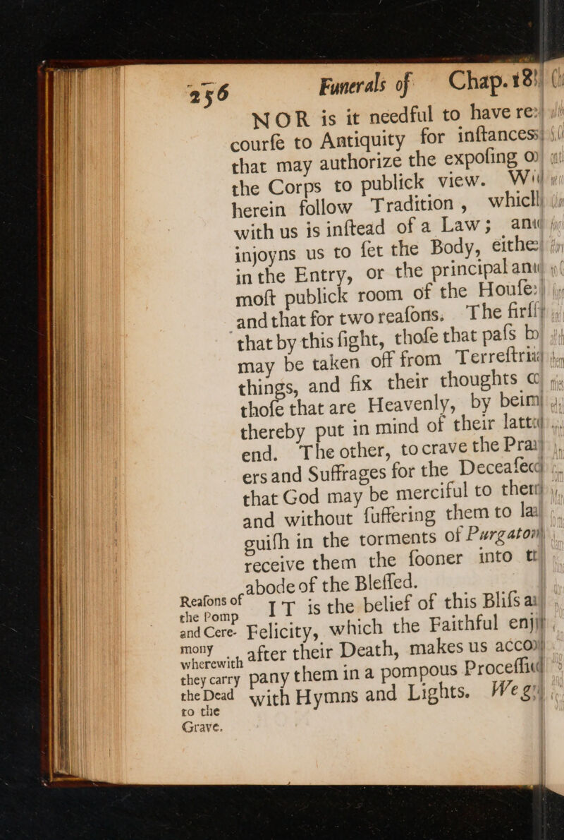 NOR is it needful to have re: courfe to Antiquity for inftancess herein follow Tradition , whicll, injoyns us to fet the Body, eithe moft publick room of the Houfe:) andthat for tworeafons. The firlly that by this fight, thofe that pafs bo end. ‘The other, tocrave the Pray and without fuffering them to la receive them the fooner into t abode of the Bleffed. _ after their Death, makes us acco) with Hymns and Lights. We gr)