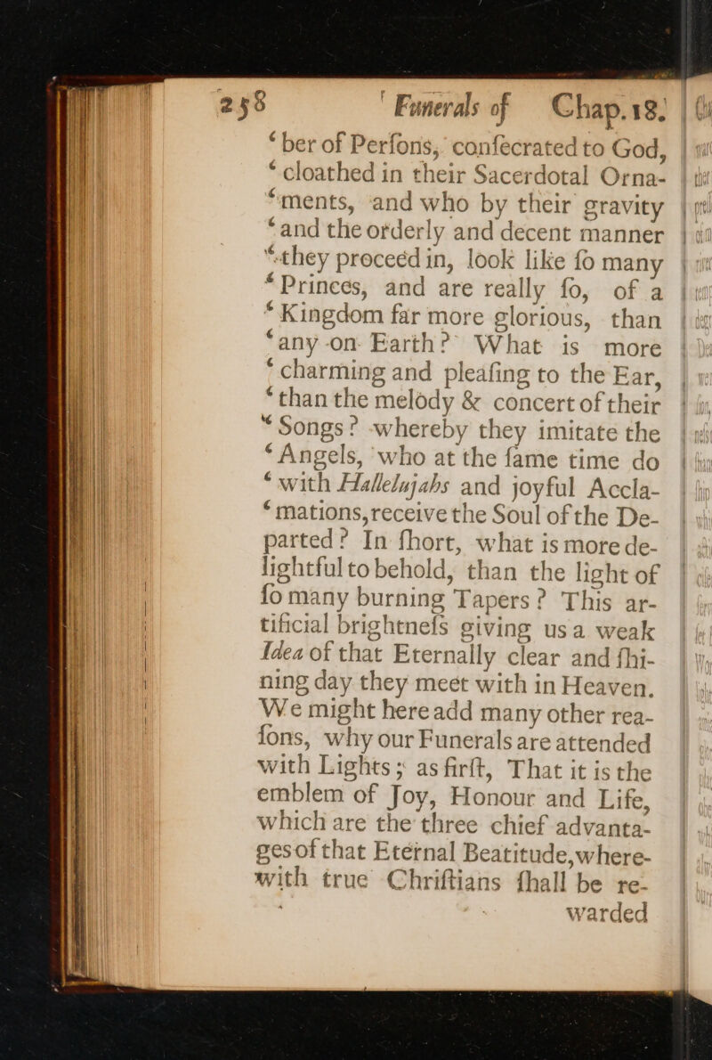 o à ‘ ber of Perfons, confecrated to God, |: ‘ cloathed in their Sacerdotal Orna- | ti: “ments, and who by their gravity | pt “and the orderly and decent manner | un “they proceed in, look like fo many “Prinees, and are really fo, of a Kingdom far more glorious, than ‘any -on- Earth? What is more ' charming and pleafing to the Ear, ‘than the melody & concert of their “Songs? -whereby they imitate the ‘Angels, who at the fame time do “with Hallelujahs and joyful Accla- * mations, receive the Soul of the De- parted? In fhort, what is more de- lightfulto behold, than the light of fo many burning Tapers? This ar- tificial brightnefs giving usa weak {dea of that Eternally clear and fhi- ning day they meet with in Heaven. We might here add many other rea- fons, why our Funerals are attended with Lights ; as firft, That it is the emblem of Joy, Honour and Life, which are the three chief advanta- gesof that Eternal Beatitude,where- with true Chriftians {hall be re. warded