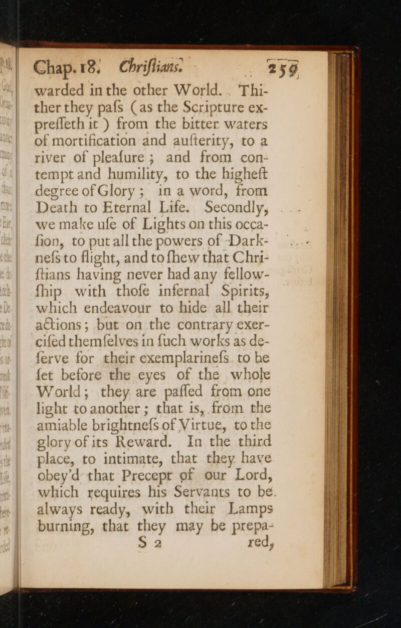 warded inthe other World.. Thi- ther they pafs (as the Scripture ex- prefleth it ) from the bitter waters of mortification and aufterity, to a river of pleafure ; and from con- tempt and humility, to the higheft degree ofGlory; in a word, from Death to Eternal Life. ECTS we make ufe of Lights on this occa fion, to put all the powers of Dark: nefs to flight, and to fhew that Chri- ftians having never had any fellow- fhip with thofe infernal Spirits, which endeavour to hide all their actions; but on the contrary exer- cifed themfelves in fuch works as de- ferve for their exemplarinefs. to be fet before the eyes of the whole World; they are pafled from one light to another ; that is, from the amiable brightnefs of Vir tue, tothe glory of its ‘Reward. In the Ebina place, to intimate, that er à ve obey’d that Precept of our pn always ready, with their Lamps burning, that they may be prepa-
