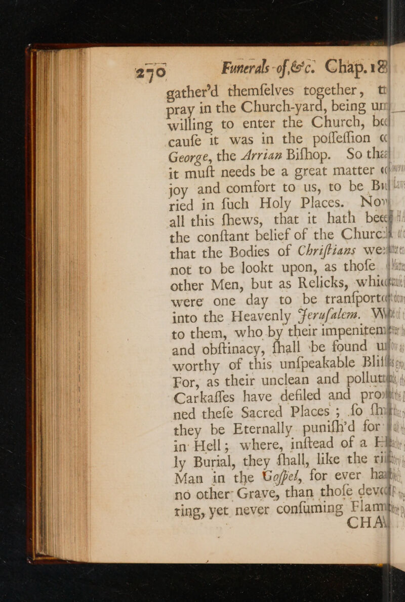Funerals of es c © hap. 14 willing to enter the Church, bed caufe it was in the poifleflion « George, the Arrian Bifhop. So the] it muft needs be a great matter «ii! joy and comfort to us, to be Bu! ried in fuch Holy Places. Nov all this fhews, that it hath bee the conftant belief of the Churc that the Bodies of Chriffians weli not to be lookt upon, as thofe other Men, but as Relicks, whic were one day to be tranfportihiin into the Heavenly ‘ferufalem. Wii to them, who by their impenitemfi) and obftinacy, fhall be found ul worthy of this unfpeakable Blillfsy For, as their unclean and pollute; Carkafles have defiled and pro; ned thefe Sacred Places ; fo {inf they be Eternally punifh’d for la in Hell; where, inftead of a Ef ly Burial, they fhall, like the ill Man in the Gofez, for ever ha no other Grave, than thole dev@}. ring, yet. never confuming Flannk, 3 CHAN.
