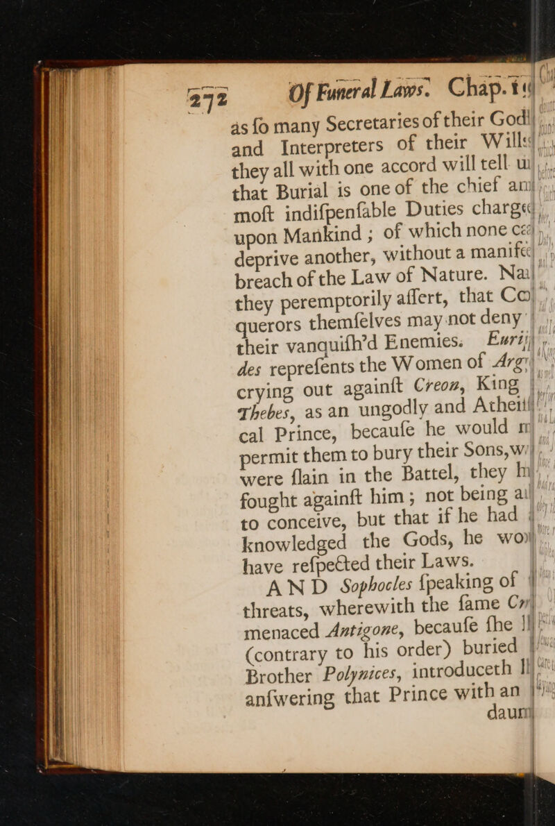 Of Funeral Laws. Chap. til ! as fo many Secretaries of their Godil.. and Interpreters of their Will, they all with one accord will tell wi... that Burial is one of the chief ANIL moft indifpenfable Duties charge upon Mankind ; of which none cé, deprive another, without a manife) | breach of the Law of Nature. Nai) they peremptorily affert, that Co}, querors themfelves may not deny’, their vanquifh’d Enemies: Furij) ,. des reprefents the Women of Are \ crying out againit Creon, King | Thebes, as an ungodly and Atheïll. cal Prince, becaufe he would sm permit them to bury their Sons, w/| were flain in the Battel, they M}, fought againft him ; not being ail ” to conceive, but that if he had a knowledged the Gods, he wo). have refpeCted their Laws. AND Sophocles {peaking of | threats, wherewith the fame Cm menaced Antigone, becaufe fhe 1h} (contrary to his order) buried | Brother Polynices, introduceth I anfwering that Prince with an }*! dauni