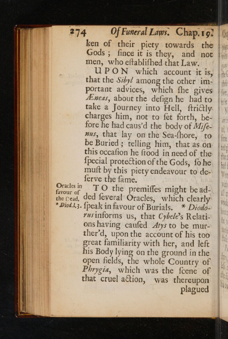 Oracles in favour of the Dead, * Diod.1,3. ken of their piety towards the Gods ; fince it is they, and not men, who eftablifhed that Law. UPON which account ‘it is, that the Sy/ among the other im- portant advices, which fhe gives A:neas, about the defign he had to take a Journey into Hell, ftri@ly charges him, not to fet forth, be- fore he had caus’d the body of Mife- wus, that lay on the Sea-fhore, to be Buried; telling him, that as.on this occafion he ftood in need of the {pecial protection of the Gods, fo he mult by this piety endeavour to de- ferve the fame. TO the premiffes might be ad- ded feveral Oracles, which clearly {peak in favour of Burials. * Diodo- rusinforms us, that Cybele’s Relati- onshaving caufed Atys to be mur- ther’d, uponthe account of his too great familiarity with her, and left his Body lying on the ground in the open fields, the whole Country of Phrygia, which was the fcene of that cruel aétion, was thereupon plagued