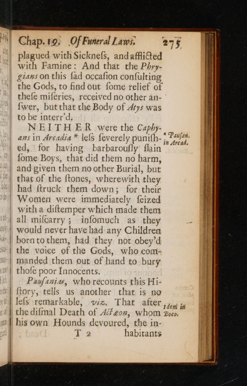 plagued, with Sicknefs, andaffli&amp;ted with Famine: And that the Phry- gians on this fad occafion confulting the Gods, to find out fome relief of thefe miferies, received no other an- {wer, butthat the Body of drys was to be interrd. NEITHER were the Caphy- ans in Arcadia * lefs feverely punifh- ed, for having barbaroufly flain fome Boys, that did them no harm, and given them no other Burial, but that of the ftones, wherewith they had {truck them down; for their Women were immediately feized with a diftemper which made them all mifcarry ; infomuch as they | would never have had any Children {| borntothem, had they not obey’d “| the voice of the Gods, who com- | manded them out of hand to bury | thofe poor Innocents. Pawfania, who recounts this Hi- ftory, tells us another that is no lefs remarkable, wiz. That after 5 toni dy the difmal Death of 4fzon, whom Zoeo. his own Hounds devoured, the in- ao habitants * Paufañ. in Arcads es mr mm