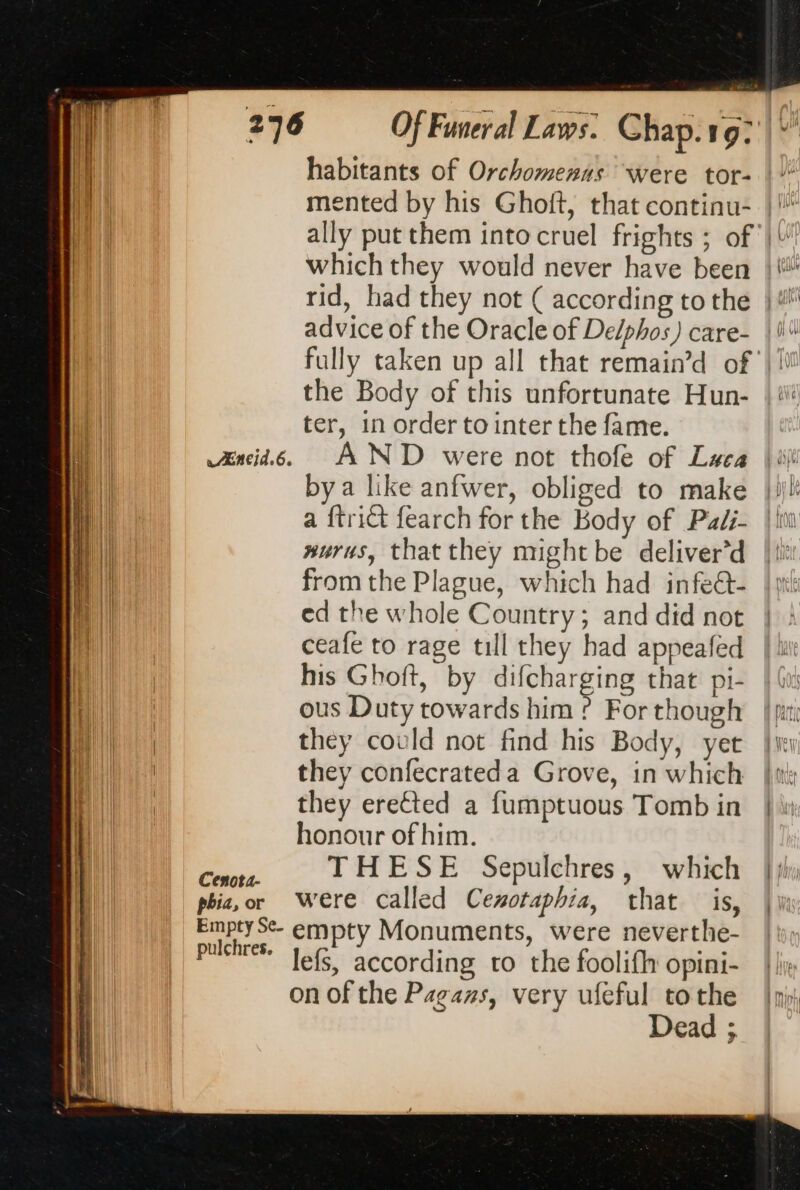 Æneid.6. habitants of Orchomennas were tor- advice of the Oracle of De/phos) care- the Body of this unfortunate Hun- ter, in order to inter the fame. AND were not thofe of Luca bya like anfwer, obliged to make a {trict fearch for the Body of Paéi- #urus, that they might be deliver’d from the Plague, which had infeét- ed the whole Country; and did not ceafe to rage till they had appeafed his Ghoft, by difcharging that pi- ous Duty towards him ? For though they could not find his Body, yet they confecrateda Grove, in which they erected a fumptuous Tomb in honour of him. THESE Sepulchres, which were called Cexotaphia, that is, empty Monuments, were neverthe- lefs, according to the foolifh opini- on of the Pagans, very ufeful tothe Dead ;