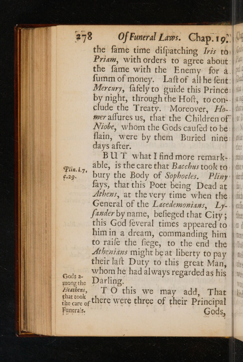 Plin. tz, 6.29. Priam, with orders to agree about Niove, whom the Gods caufed to be days after. BUT what I find more remark- fays, that this Poet being Dead at this God feveral times appeared to himin a dream, commanding him to raife the fiege, to the end the Athenians might beat liberty to pay their laft Duty to this great Man, whom he had always regarded as his Darling. TO this we may add, That there were three of their Principal Gods,