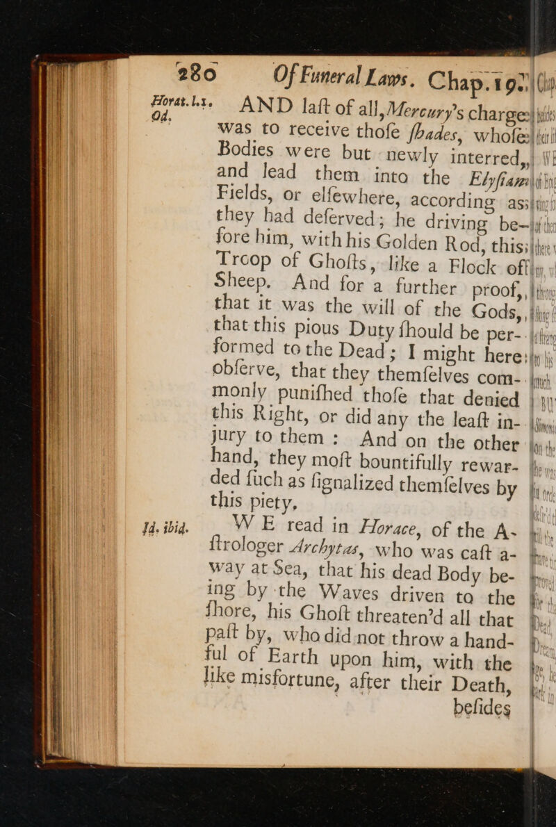 Ja. ibid. Of Funeral Laws. Chap. 192) AND latt of all, Mercury's charge and lead them into the Elyfian they had deferved; he drivin fore him, with his Golden i) i) + KDA Bil) if th Sheep. And for a further proof, that it was the will formed tothe Dead obferve, that they themfelves com. this Right, or did any the leaft in- jury to them : hand, ded fuch as fignalized themfelves by this piety, W E read in Horace, of the A- {trologer Archytas, who was caft a- Way at Sea, that his dead Body be- ing by the Waves driven to the Shore, his Ghoft threaten’d all that palt by, who didnot throw a hand- ful of Earth upon him, with the like misfortune, after their Death, befides