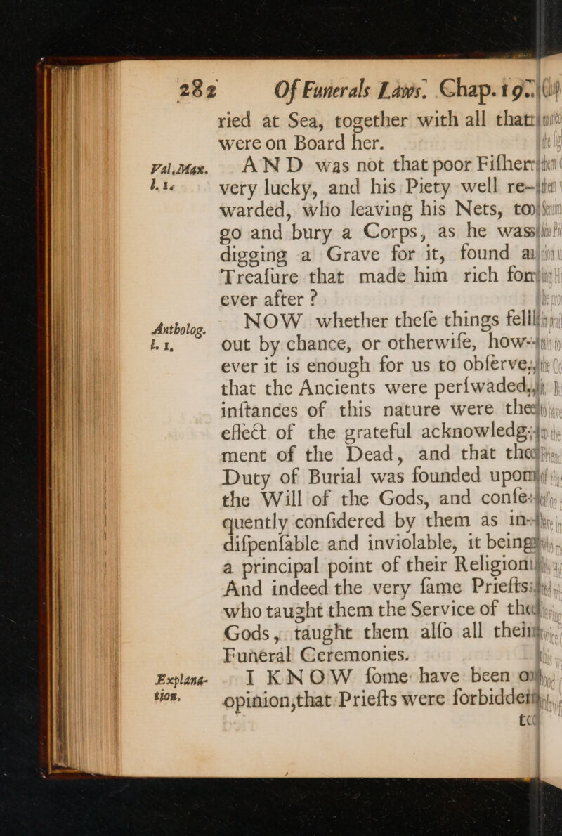 Val.Max. Bede Antbolog. Explans- tion. Of Funerals Laws. Chap. t9c\(ih ried at Sea, together with all thattfuit were on Board her. | AND was not that poor Fifherrtet very lucky, and his Piety well rej warded, who leaving his Nets, to go and bury a Corps, as he waslw/ digging a Grave for it, found æljin Treafure that made him rich fon ever after ? NOW whether thefe things felilir; out by chance, or otherwife, how: ever it is enough for us to obferve,,jte () that the Ancients were per{waded,,)j; }; inftances of this nature were the, effet of the grateful acknowledg;4p ) ment of the Dead, and that the), Duty of Burial was founded upomiy) the Will of the Gods, and confe:kj;, quently confidered by them as in+}h, difpenfable and inviolable, it beings), a principal point of their Religioni}h, And indeed the very fame Prieftsii},. who taught them the Service of the}, Gods, taught them alfo all theñk,.. Funeral Ceremonies. I KNOW fome have been ol, opinion,that:Priefts were forbiddetijy, . tc