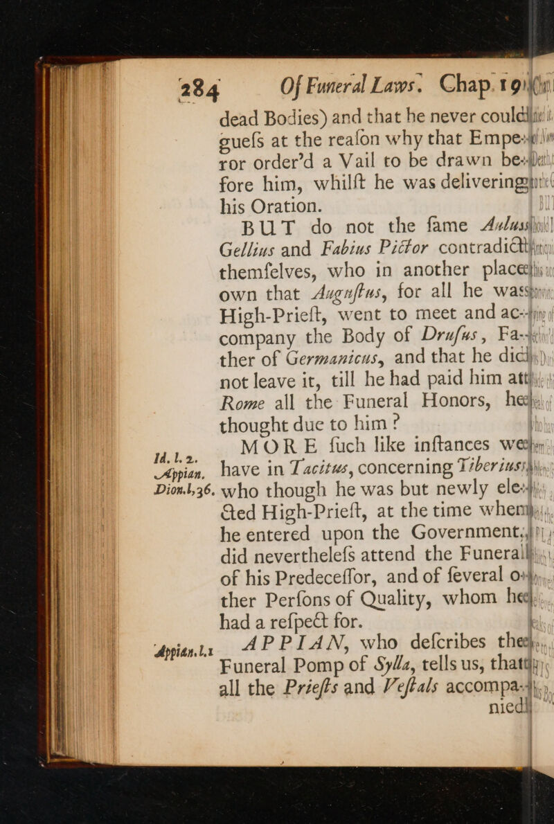 Hei | Appian. Tee Dion. |, 36. Appian. Lx dead Bodies) and that he never coulda: suels at the reafon why that Empe-#i ror order’d a Vail to be drawn be fore him, whilft he was delivering his Oration. BUT do not the fame 44/4sshi] Gellius and Fabius Picfor contradiii themfelves, who in another place: own that Auguftus, for all he was, High-Prieft, went to meet and ac-}ji) company the Body of Drufus, Fa) ther of Germanicus, and that he did), not leave it, till he had paid him atti; j Rome all the Funeral Honors, heey thought due to him ? | MOR E uch like inftances we» have in Tacitus, concerning Tiber iuss§)\, who though he was but newly ele}; Ged High-Prieft, at the time when}, he entered upon the Government,,}!) ; did neverthelefs attend the Funerail}},, of his Predeceffor, and of feveral 04),,.. ther Perfons of Quality, whom he had a refpeët for. | APPIAN, who defcribes the},, Funeral Pomp of SyUz, tells us, thatty), all the Priefts and Veffals accompa-4},, niedh