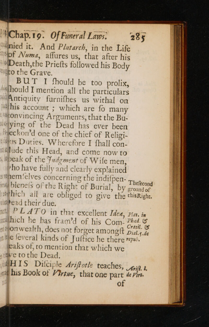 nied it. And Plutarch, in the Life “pf Numa, affures us, that after his Death;the Priefts followed his Body “ito the Grave. BUT I fhould be too prolix, hould I mention all the particulars ‘@Antiquity furnifhes us withal on ‘his account ; which are fo man rho have fully and clearly explained hs oF ve Thefecond wii Blenets of the Right of Burial, by ground of ‘hich all are obliged to give the thisRighe, ead their due. ) PLATO in that excellent Idea, Plat. in wihhich he has fram’d of his Com- 2444. &amp; | Se | Cratil. &amp; 1 MONWwe Ith, does not forget amongft Dial,s.de ale feveral kinds of Juftice he there res. leaks of, to mention that which we dve tothe Dead. HIS Dilciple Arifotle teaches, Arif b oi his Book of Virtue, that one part de Firt of eS ee eee eS