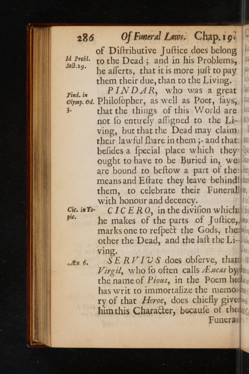 | of Diftributive Juftice does belong |} MN 7%: tothe Dead; and in his Problems, il | 7 he afferts, that it is more juft to pay || them their due, than to the Living. Sad. is PIND AR, who was a great olymp. od. Philofopher, as weil as Poet, fays,, {li 3- that the things of this World are: ll not fo entirely afligned to the Li--jf ving, butthat the Dead may claimil | their lawful fhare in them ;- and that:} si befides a fpecial place which they7|\ ought to have to be Buried in, we?) iti are bound to beftow a part of che: meansand Eftate they leave behind))t them, to celebrate their Funerallli with honour and decency. Cie. into. CICERO, inthe divifion which} pic. he makes of the parts of Juftice,,h marks one to refpect the Gods, hell other the Dead, and the lait the Li-J ving. En. 6. SERV ITS does obferve, that Virgil, who fo often calls Æxzeas by i the name of Pious, in the Poem he, i has writ to immortalize the memory | ry of that Heroe, does chiefly givedh. him this Character, becaufe of hed Funeral