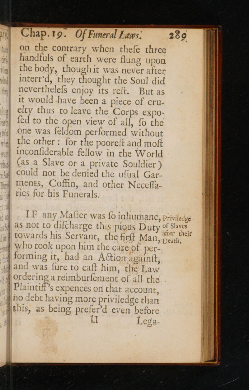 on the contrary when thele three handfuls of earth were flun; > upon the body, though it was never after interr’d, they thought the Soul did ne verthelef Joy its reft. But as it would -have been a piece of cru- elty thus to leave the Corps expo- fed to the open view of all, fo the ne was feldom performed without the other for the pooreft and moft inconfiderable fellow in the W orld (as a Slave or a private Souldier ) could not be denied the ufual Gar- ments, Coffin, and other Neceffa- ries for his Funerals I F any Matter was {0 tnhuma ane, Privile de as not to difcharge this pious Duty of Slaves towards his Ser\ ant, the firit Man cng who took upon ETA pe care.Of. per forming it, had an Aion again, and was fure to cafl him, Lay Ordering a reimburfeme nt of Fall Plaintiff’s expences No d 1 ly Death + the O! n ti 1 At accol In C, ebt having mo € priv ledge th tha ’d even 25e | À “+ j bt Leca.