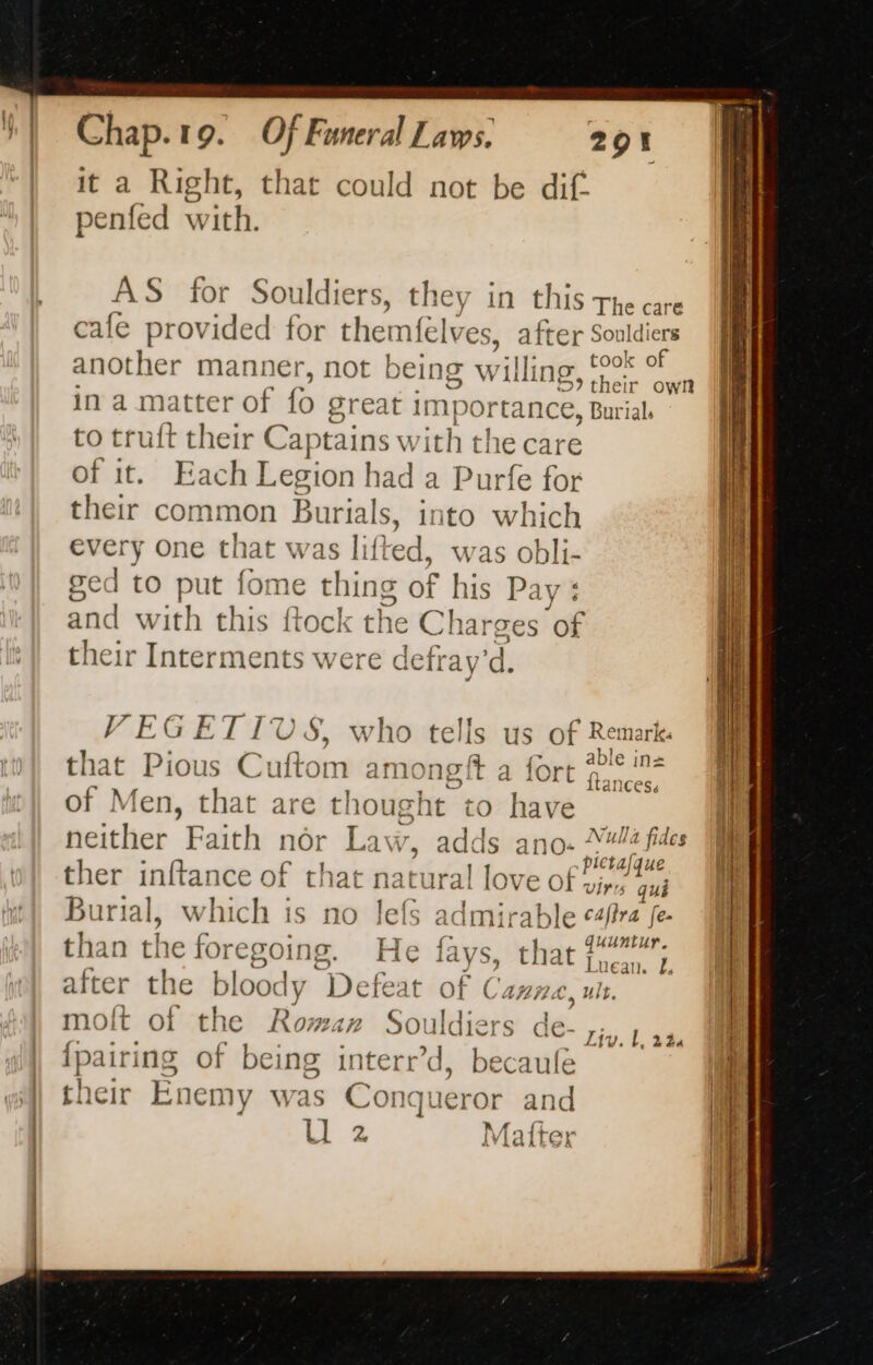 it a Right, that could not be dif: penfed with. 291 AS for Souldiers, they in this the care cale provided for themfelv es, after: ia À he took o another manner, not being w rilling A sete cee ina matter of fo great importance, Burials to truft their Captains with the care of it. Each Legion had a Purfe for their common Burials, ito which every one that was lift 4, was obli- ged to put fom e thi 1g of his Pay: CK and with this fto the Charges of their Interments were defrav'd. VEGETIUS, who tells us of Remark: f Bo ra 1 &gt; abl n= that Pious Cuftom a amongit a fort nae of Men, that are thought to have neither Faith nor Law, adds ano. “#4 fides ; eee EU BEES 7 pie ta ther inftance of that natural love of, qui Burial, which is no lefs admirable caffra fe. i Unt than the foregoing. He fays, that fe &gt; Luean..-E after the bloody Defeat of isan a: molt of the Roma» Soi Ar de- {pairing of being interr’d, becaule their Enemy was Co: \queror an id U 2 Liv. L 244