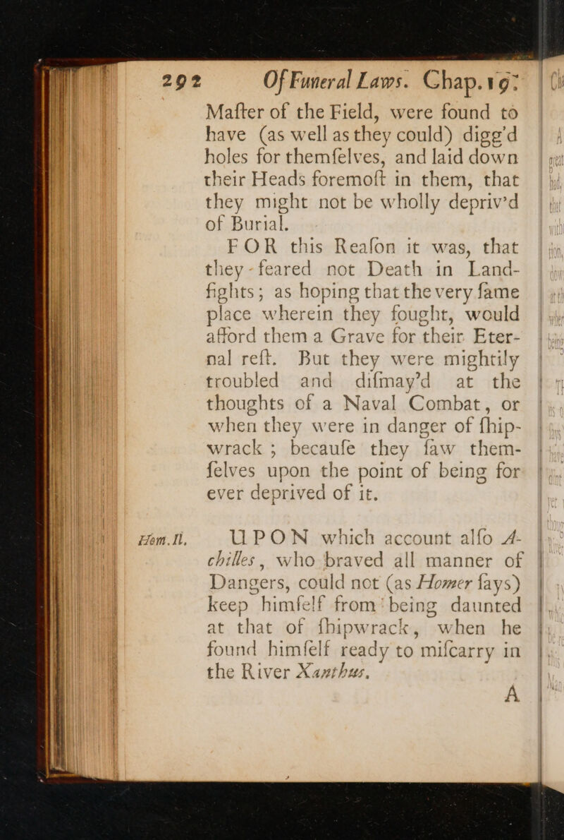 Ham. Il, Matter of the Field, were found to have (as well as they could) digg’d holes for themfelves, and laid dow n their Heads foremoft in them, that they might not be wholly depriv’d of Burial. FOR this Reafon it was, that they-feared not Death in kant: fights; as hoping tl hat the very fame place wherein they fought It, would afford ther ma Grave for their Eter- nal reft. But they were mightily troubled and difmay’d at the thoughts of a Naval Combat, or when they were in da He er of fhip- wrack ; becaufe they 1 N'a ee em- felves upon the enr, be ing for ever deprived of it. UPON which account alfo 4- chilles, who braved all manner of Dangers, could not (as Homer fays) keep tims felf from being daunted at that of {hipwrack, when he found himfelf ready to milcarry in the River Xanthus.