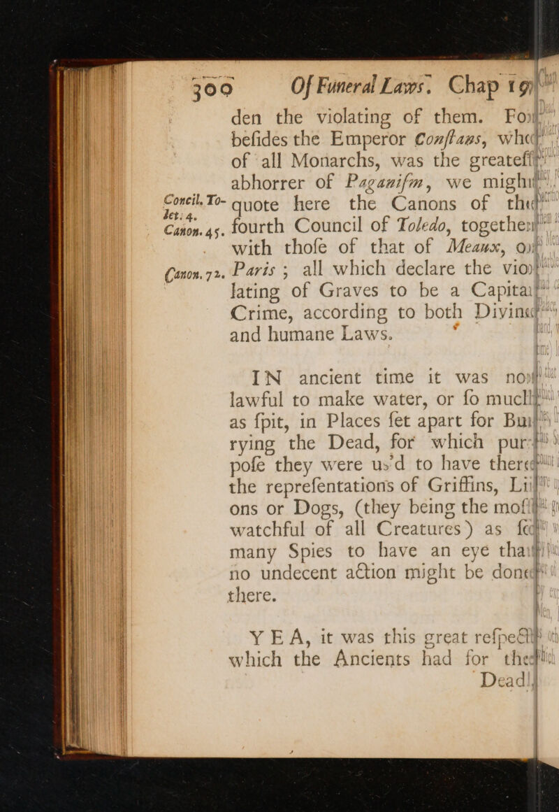 den the violating of them. Foi befides the Emperor Conflaws, whet of all Monarchs, was the greatefi? - abhorrer of Paganifm, we mighil”. “ei quote here the Canons of th” Cañon. 45. fourth Council of Toledo, together with thofe of that of Meaux, of Cson.72. Paris ; all which declare the vio} lating of Graves to be a Capitaf Crime, according to both Divina” and humane Laws. IN ancient time it was no lawful to make water, or fo muclif as fpit, in Places fet apart for Bun) rying the Dead, for which pur: pofe they were usd to have there the reprefentations of Griffins, Lil! ons or Dogs, (they being the mofi} | watchful of all Creatures) as {aq many Spies to have an eye tha no undecent action might be done there. Y EA, it was this great refpetil} which the Ancients had for thedi