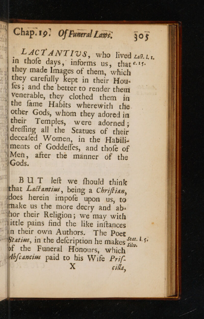 .,| they made Images of them, which :)| they carefully kept in their Hou- | fes ; and the better to render them | Venerable, they clothed them in [the fame Habits wherewith the {other Gods, whom they adored in their Temples, were adorned ; idreffing all the Statues of their Ideceafed Women, in the Habili. ments of Goddeffes, and thofe of ‘Men, after the manner of the + Gods. BUT left we. fhould think that Lactantius being a Chriftian, Hoes herein impofe upon us, to make us the more decry and ab: ‘hor their Religion; we may with ‘Jittle pains find the like inftances “‘}n their own Authors. The Poet pf the Funeral Honours, which Hbfcancins paid to his Wife Prif- | X cilla,