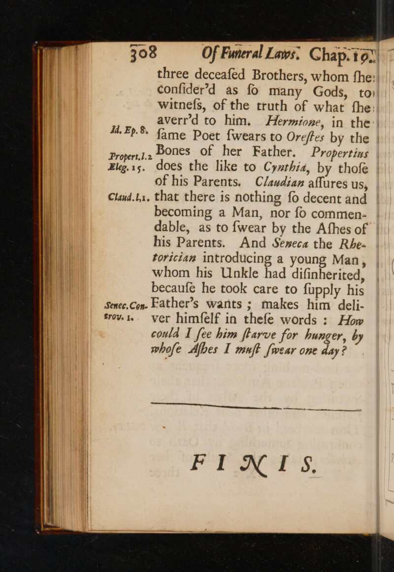 three deceafed Brothers, whom fhe: confider’d as fo many Gods, to) witnefs, of the truth of what the: averr'd to him. Hermione, in the: fame Poet {wears to Oreffes by the | Proper, bones Of her Father. Propertins | Eleg.1s. does the like to Cythia, by thofe |. of his Parents. C/audian affures us, Claud.L1, that there is nothing fo decent and becoming a Man, nor fo commen- | | dable, as to {wear by the Afhes of ! his Parents. And Seweca the Rhe- |. torician introducing a young Man, whom his Unkle had difinherited, becaufé he took care to fupply his Senee,Con- Father’s wants ; makes him deli- fo... ver himfelf in thefe words : How could I fee him ftarve for hunger, by whofe Afbes I muft [wear one day? id. Ep. 8, Re tte a meurent FINIS.