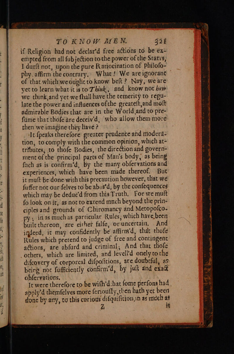 TO KNOW MEN. 321 if Religion had not declar’d free actions to be ex- empted from all fub jection tothe power of the Statis, 1 durft not, upon the pure Ratiocination of Philofo- phy, affirm the contrary. What! We are ignorant of that which we ouglit to know belt ? Nay, weare yet to learn what itis to Think, and know not how we think and yet we fhall have the temerity to regu- Jate the power and influences ofthe greateft,and moft admirable Bodies that are in the World,and to pre- fime that thofe are deceiv'd, who allow them more then we imagine they liave ? | ae It fpeaks therefore greater prudente and rtioderd- tion, to comply with the common opinion, which at- tributes; to thofe Bodies, the direction and govern- ment of the principal parts of Man’s body, as being ich as is confirm’d, by the many obfervations and experiences, which have been made thereof. But it mult-be done with this precaution however, that we fuffer not our felves to be abus’d, by the confequenced which may be deduced from this Trath, For we muft fo look on it, as not to extend much beyond the prin- ciples and grounds of Chiromancy and Meropofco- py; inasmuchas particular Rules, which have been builethereon, are eithet falfe, or uncertain, And itdeed, it may confidently be affirm’d, that thofe Rules which prerend to judge of free and contingent actions, are abfurd and criminal, And that thofe others, which are limited, and levell’d onely tothe difcovery of corporeal difpofitions, are doubrful, as being not fuffictently confirm’d, by jult and exaa obfervations. he : gy It were therefore to be with’d:hat fome perfons had apoly’d themfelves more ferioufly,then hath yer been done by arty, to this curious difquifition,:h as mueh af Z ag