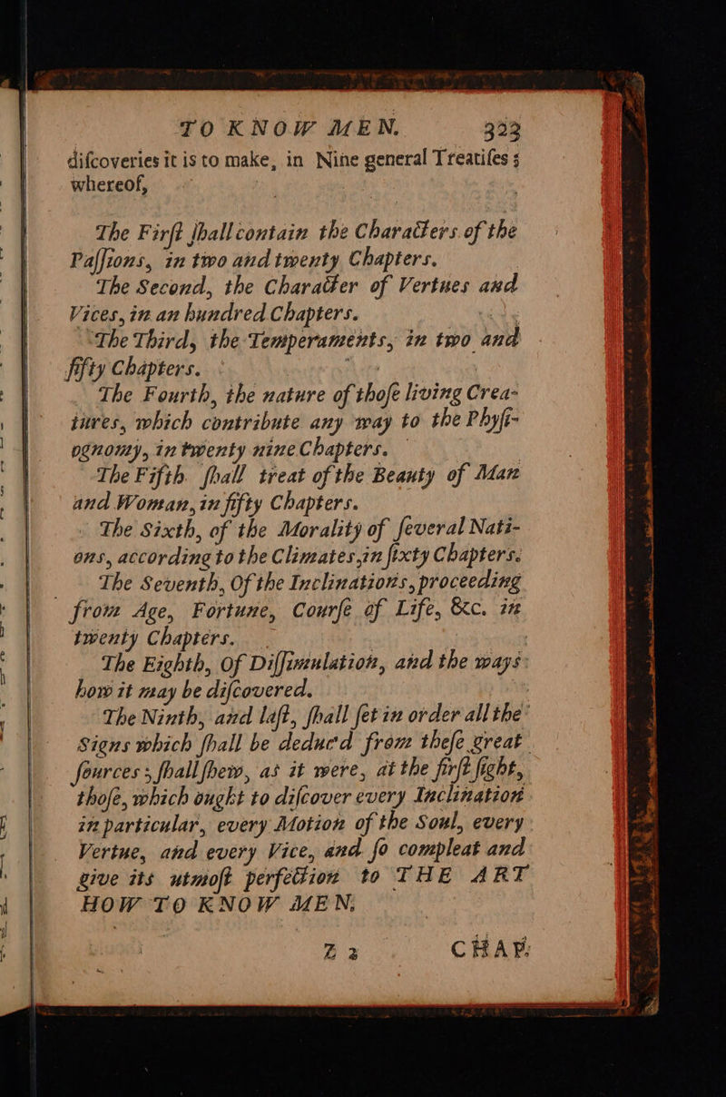 TO KNOW MEN. 333 difcoveries it isto make, in Nine general Treatiles 5 whereof, aye | The Firft Jhall contain the Characters. of the Palfions, in two and twenty Chapters. The Second, the Charader of Vertues and Vices, in an hundred Chapters. “The Third, the Temperaments, in two and fifty Chapters. hehe : The Fourth, the nature of thofe living Crea- inves, which contribute any way to the Phyfi- pgnomy, in twenty nine Chapters. — | The Fifth. fhall treat of the Beauty of Man and Woman, in fifty Chapters. The Sixth, of the Morality of feveral Nati- ons, according to the Climates,in fixty Chapters. ‘The Seventh, Of the Inclinations, proceeding from Age, Fortune, Courfe of Life, &c. i twenty Chapters. _ | | The Eighth, Of Diffiwinlation, and the ways: how it may be difcovered. at The Ninth, azel laft, fhall fetix order all the’ Signs which fhall be deducd from thefe great fources ; foallfhew, as it were, at the firft fight, thofe, which ought to difcover every Inclination in particular, every Motion of the Soul, every: Vertue, and every Vice, and. fo compleat and give its utmoft perfetion to THE ART HOW TO KNOW MEN,