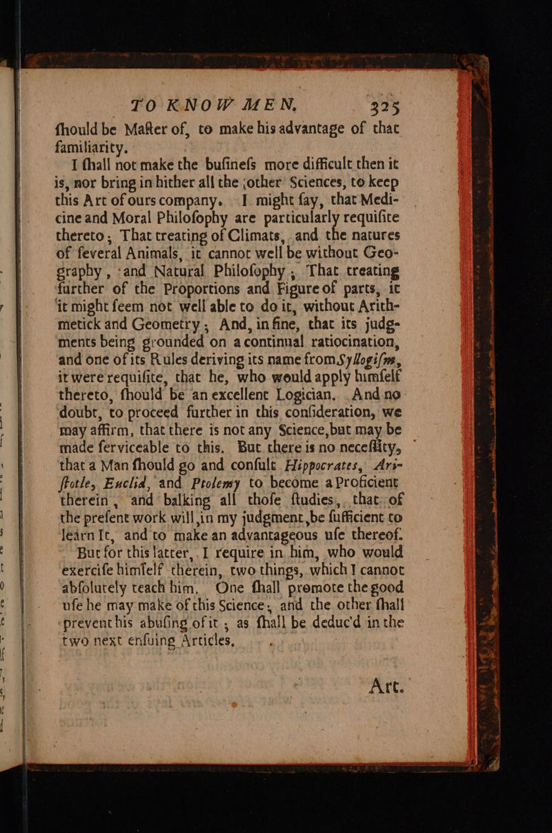                                  TO KNOW MEN, 325 fhould be Mafter of, to make his advantage of thac familiarity. | I fhall not make the bufinefs more difficult then it is, nor bring in hither all the jother’ Sciences, to keep this Art of ours company. I might fay, that Medi- cine and Moral Philofophy are particularly requifite thereto, That treating of Climats, and the natures of feveral Animals, ic cannot well be without Geo- graphy , ‘and Natural Philofophy , That treating further of the Proportions and Figure of parts, ic ‘it might feem not well able to do it, without Arith- metick and Geometry ; And, infine, that its judg- ments being grounded on acontinual ratiocination, and one ofits Rules deriving its name from Syogi/m, it were requifite, that he, who would apply himfelf doubt, to proceed further in this confideration, we may affirm, that there is not any Science,but may be ‘that a Man fhould go and confult Hippocrates, Ari- frotle, Euclid, and Ptolemy to become a Proficient therein , and balking all thofe ftudies, that. of the prefent work will,in my judgment,be fufficient to learn It, and to make an advantageous ule thereof. But for this latcer,. I require in. him, who would exercife himfelf therein, two things, which] cannot abfolutely teach him, One fhall premote the good ufe he may make of this Science, and the other thall preventhis abufing ofit , as fhall be deduc'd in the two next enfuing Articles, ~ PB at siearigntth Fy tee niacin Ia Leta! sme le nT Si ail 5 itn NO i Nt IR “p be te CE LY ‘ Ei se i} Pais S enn SION