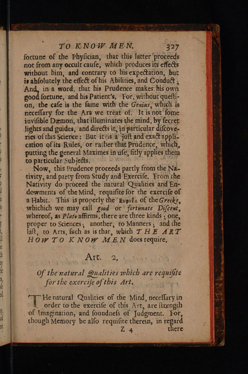 TO KNOW MEN. 327 fortune of the Phyfician, that this fatter ‘proceeds not from any occult caufe, which produces its effects without him, and contrary to his expectation, but is abfolutely the effect of his Abilities, and Conduct . And, ina word, that his Prudence makes his own good fortune, and his Patient’s. For, without quefti- on, the cafe is the fame with the Gesins, which is neceflary for the Art we tréat’of. It is not’ fome invifible Demon, that illuminates the mind, by fecret lights and guides, and diretts it, in particular difcove- ries ‘of this Science: But ittis’a’ juft and exact appli- cation ofits Rules,‘ or rather that Prudence, which, putting the general Maximes in ufe) fitly applies them to particular Subjects. ‘ Me Now, this Prudence proceeds partly from the Na- tivity, and party from Study and Exercife. From the Nativity do proceed the natural Qualities and En- dowments of the Mind, requifite for the exercife of a Habit. This is properly the Evgutz of theGreeks, whichich we may call good or fortunate Ds{cent, whereof, as Plato affirms, there are three kinds « one, proper to Sciences, another, to Manners, and the laft, to Arts, fach as isthar, which THE ART HOwTO KNOW MEN does require, PATE eae 7 Henatural Qualities of the Mind, neceffary.in 8. order tothe exercife of this Arr, are ftrength of Imagination, and foundnefs of Judgment. For, though Memory be alfo requifite therein, in regard Ybipe there a Te RT Oe I be ate rer =e