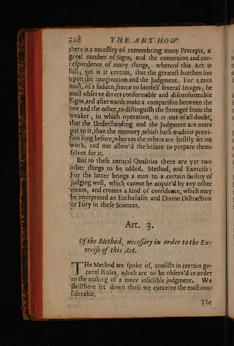 cm Ba RP ets mE, Tt: > Sao era - ‘a - = oz ‘= + omnes 7 : = 4 BFR a ae an = eee +. 8 & @ ne ees 328 THE ART How there isa neceflity of remembring many Precepts, 4 great number of Signs, and the connexion and cor- refpondence of many things, whereof this Art is upon the imagination and the Judgment. For aman mult, of a fudden, frame to himfelf feveral Images; he mutt obferve divers conformable and difconformable Signs,and afterwards make a comparifon between the one and the other,to diftinguih the ftronger from the Weaker ; in which Operation, it.is out of all deubr, that the Underftanding and the Judgment are more i to it,than the memory ,which hath madeits provi- fion long before, whereas the others are haftily fet on {elves for it. | | But to thefe natural Qualities there are yet two For the latter brings a man to a certain facility of judging well, which cannot be acquir'd by any other means, and creates a kind of confidesce, which may be interpreted an Enthufiafm and Divine Diftracion or Fury in thefe Sciences, | ARTS ie ercife of this Art. -y He Method we fpoke of, confifts in certain ge= neral Rules, which are to be obferv’d in order to the making of a more infallible judgment. We fhalthere fet down thofe we conceive the moft con-