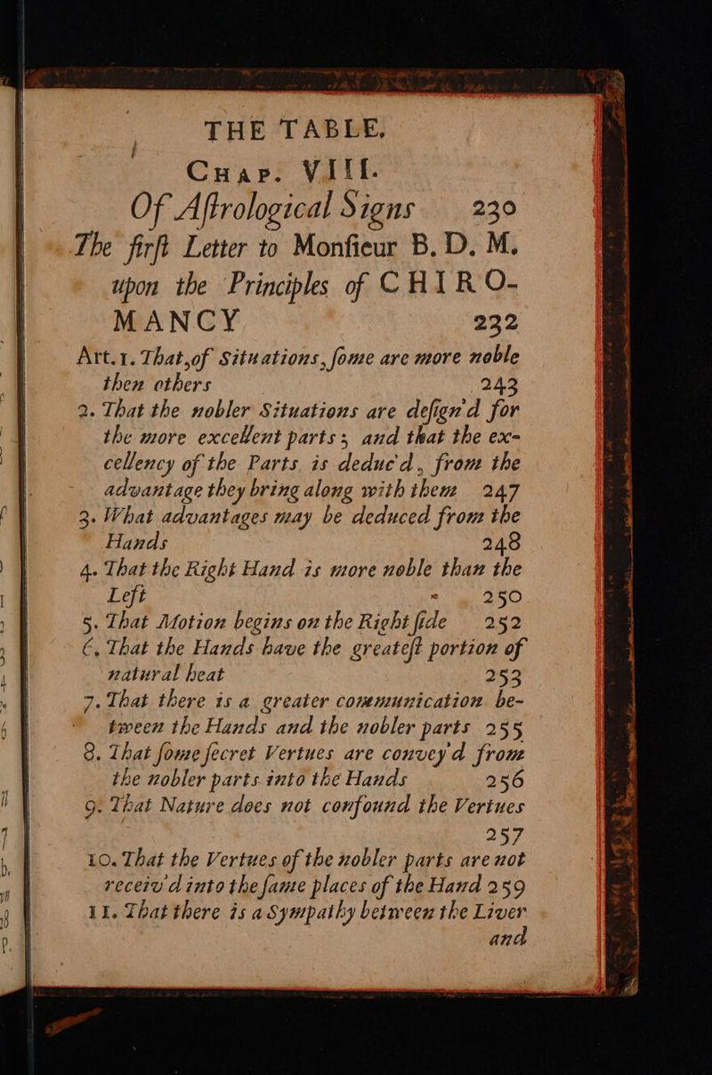 THE TABLE, Cuap. VAIT- Of Aftrological Signs 230 The firft Letter to Monfieur B,D. M. upon the Principles of CHIR O- MANCY 232 Art.1. That,of Situations, fome are more noble then others 242 . That the nobler Situations are defign'd for the more excelent parts; and that the ex- cellency of the Parts is deduc'd, from the advantage they bring along with them 247 . What advantages may be deduced fron: the Paras iyi 248 . That the Right Hand is more noble than the Left aD . That Motion begins onthe Right fide 252 ‘, That the Hands have the greateft portion of natural heat | 253 7. That there is a greater communication be- tween the Hands and the nobler parts 255 . That fome fecret Vertues are convey'd from the nobler parts. into the Hands 256 . That Nature does not confound the Veriues | 257 10. That the Vertues of the nobler parts are not receiv d into the fame places of the Hand 259 il. That there is aSympathy between the Liver ana Pom 4 ; pn Accra LN tiene ES ; ce tl A a ee ee ba —_— be, Bib a+ Agger ae en ee Oe ae ePh.- ? a ta Pe TF 2s | - Serre