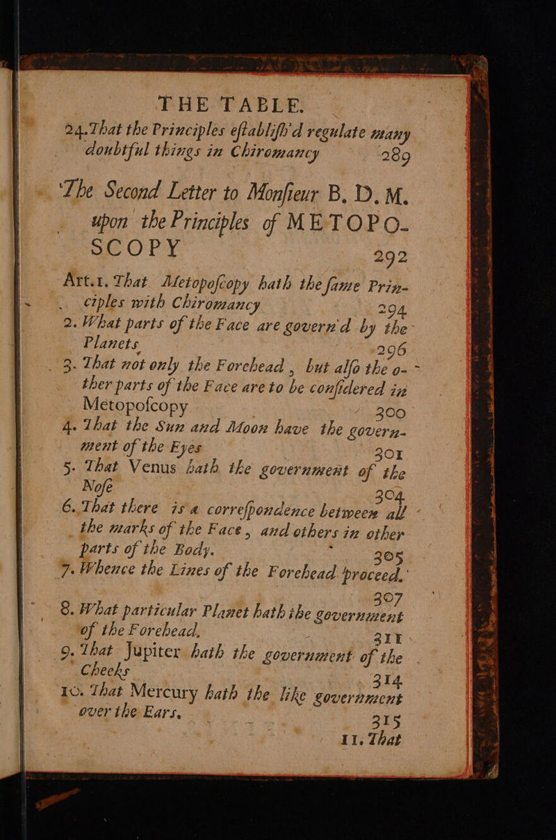 Lhe Second Letter to Monfieur B.D. M. upon the Principles of METOPO. ae ORY 292 Art.t. That. Afletopofcopy hath the fame Prin- ciples with Chiromancy 294 2. What parts of the Face are govern'd by the Planets 296 ther parts of the Face are to be confidered iz Metopofcopy 300 4. That the Sun and Moon have the govern- ment of the Eyes 301 5. That Venus hath the government of tke Nofe 304. 6.. That there isa correfpondence between alf the marks of the Face, and others in othep parts of the Body. : 205 7. Whence the Lines of the Forehead proceed,’ 307 8. What particular Planet hath ihe government of the Forehead, 211 9. That Jupiter hath the covernment of the Cheeks 314 10. That Mercury hath the like government over the Ears. 315 11. That ‘ oR 43 . 6 F eile ie 5 eae . . a ae! AR renal —m ae a ten oe ~— A ke ee -