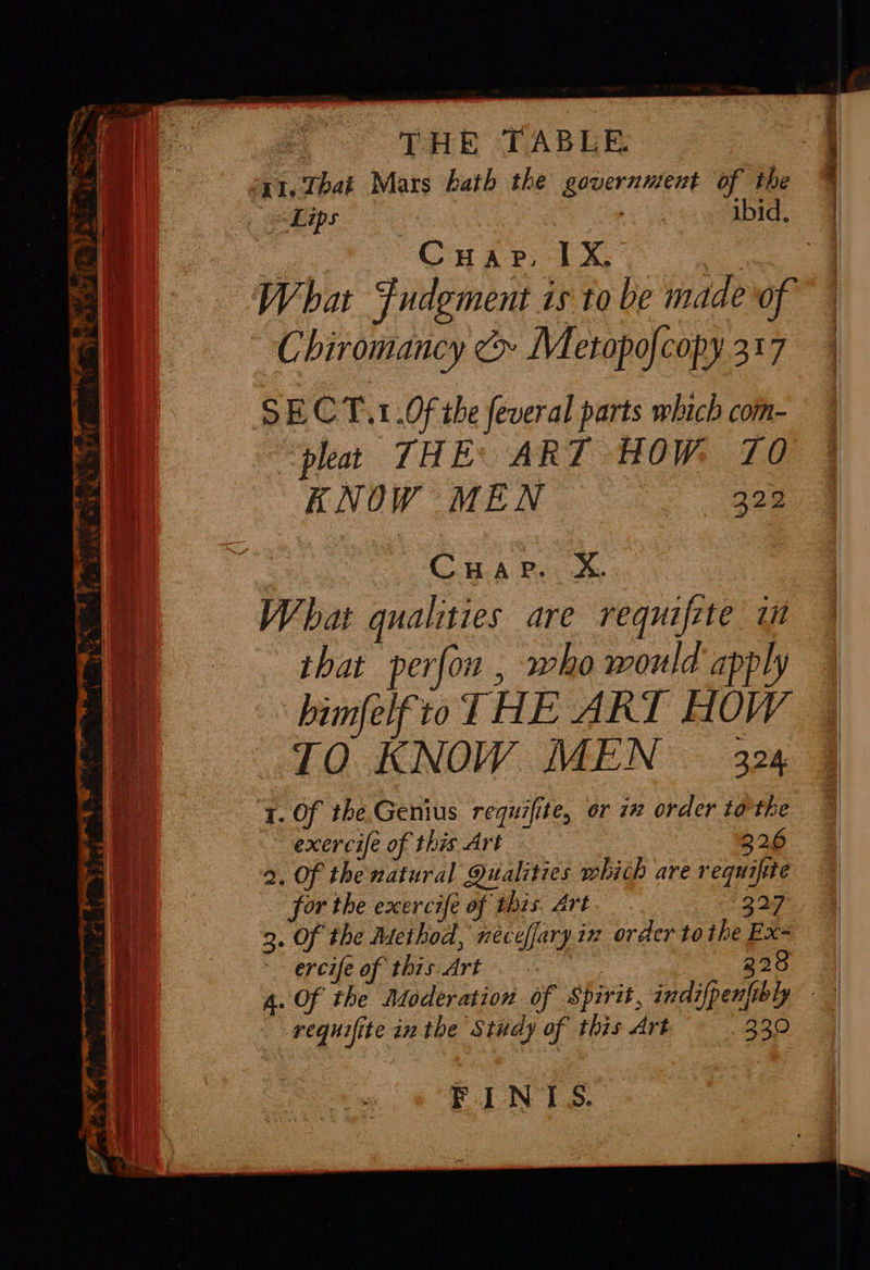     THE TABLE 241. That Mars hath the government of the «Lips ? AICS: Cuapr. IX, : | What Fudgment is to be made of | Chiromancy &amp; Metopofcopy 317 | SECT.1.0f the feveral parts which com- pleat THE: ART HOW. 70 KNOW MEN 322 : Cuapre, X. What qualities are requifete i that perfon , who would apply himfelftoT HE ART HOW TO KNOW MEN 324 1. Of the Genius requifite, or 1» order to’the — exercife of this Art 226 2. Of the natural Qualities which are requifte for the exercife of this. Art 227 3. Of the Method, neceffary in order tothe Ex= - ercifeof this Art : 228 4. Of the Moderation of Spirit, indifpenfibly — requifite inthe Study of this Art 230 FINIS. 