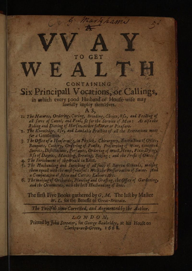 TO GET LWEAL® CONTAINING ==: - Six Principall V ocations, of Calirigs in which every good Husband or Houté wife may lawfully imploy themselves. 7 A'S; '¥@ The Natures, Ordering, Caring Oo Bicading, Chotee, Uf and Feeding of all forts of Catsel, and Foal fe forthe Service of Adana: As alfo the Riding and Dieting of Horfesycitker fottvar.or Pleafure. “9, The Knowledges, Us ¢5. and Laudable Brattice uf all the Recreations weet fer 2 Gentleman. 3. The Office of a Hanfe-wifeyi in Phy fick, Chirurgery, Barvsthiow of OFiti, Banquets, Cookery, Orgering of Feajis, Preférving of Wines conceited. Secrets, Diftillattonsy Perfumes, Ordering of rrooll,Hemp, Fiax,D Jinge Ufe of Dayries, Adaultings Brening, Baking; and the Profit of Oats. ; + The Larichvsent of theWeald ia Bent. | 4 ;, The Flusbanding and Luriching of all foxts of Barren G rounds, making thems equal with the mofi fruitful: With ihe Pre] ercative of Swine. And : a Computation of Alen and. Cattles Labours ics 6. The making ef Orchards, Planting and Grafing, the Office of Garber ann the Ornasents, with the best Husbaadiag of Bees. The firft. Five Books gathered by@.4f, The lat og Matis We Li: for the: Benefit of Great-Britrain. es The Ti elf time Corresed, and Augmented by the dither LO N DON, Printed by Fobis Streater, for George Sanbridge, at his Houle on ~ Clarken-ned-Green, 166 &amp;,