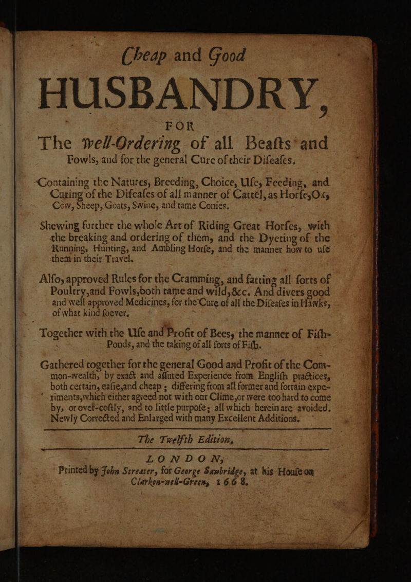 Cheap and Good HUSBANDRY, eo ROR The well-Ordering of all Beafts* and Fow!s, and for the general Cure of their Difeates. Containing the Natures, Breeding, Choice, Ufc; Feeding, and Curing of the Difeafes of all manner of Catteél, as Hor{esOxy Cow, Sheep, Goats, Swine, and tame Coniés. - Shewing further the whole Artof Riding Great Horfes,. with the breaking and ordering of them, and the Dycting of the Running, Hunting, and Ambling Horfe, and the manner howto ule them in their Travel. | Alfo, approved Rules for the Cramming, and fatting all forts of Poultry,and Fowls,both tame and wild, 8c. And divers good of what kind foever, : Gathered together for the general Good and Profit of the Com- mon-wealth, by exaét and afured Experience from Englifh pradtices, both certain, eafie,and cheap ; differing from all former and forrain expe- * .siments,\vhich either agreed not with onr Clime,or were too hard to come by, orover-coftly, and to little purpofe: all which herein are avoided, Newly Correéted and Enlarged with many Excellent Additions. The Twelfth Edition, ig LONDON; Printed by Fobn Streater, for George Sawbridge, at his- Houfeoa | - Clarkes-nel-Green, 166 8, | { NENA ne SE oe opens Rawat 5 Nelsen ay aaa Soe We (mis S er eee A cab $ - Bs eee na ge sabia’ ~ ee . pscnteasiniliancite. tla vasa eS ee ne Sm eget a Re eae eet Ree Me Sa Se ee a -— —— ee ree oe