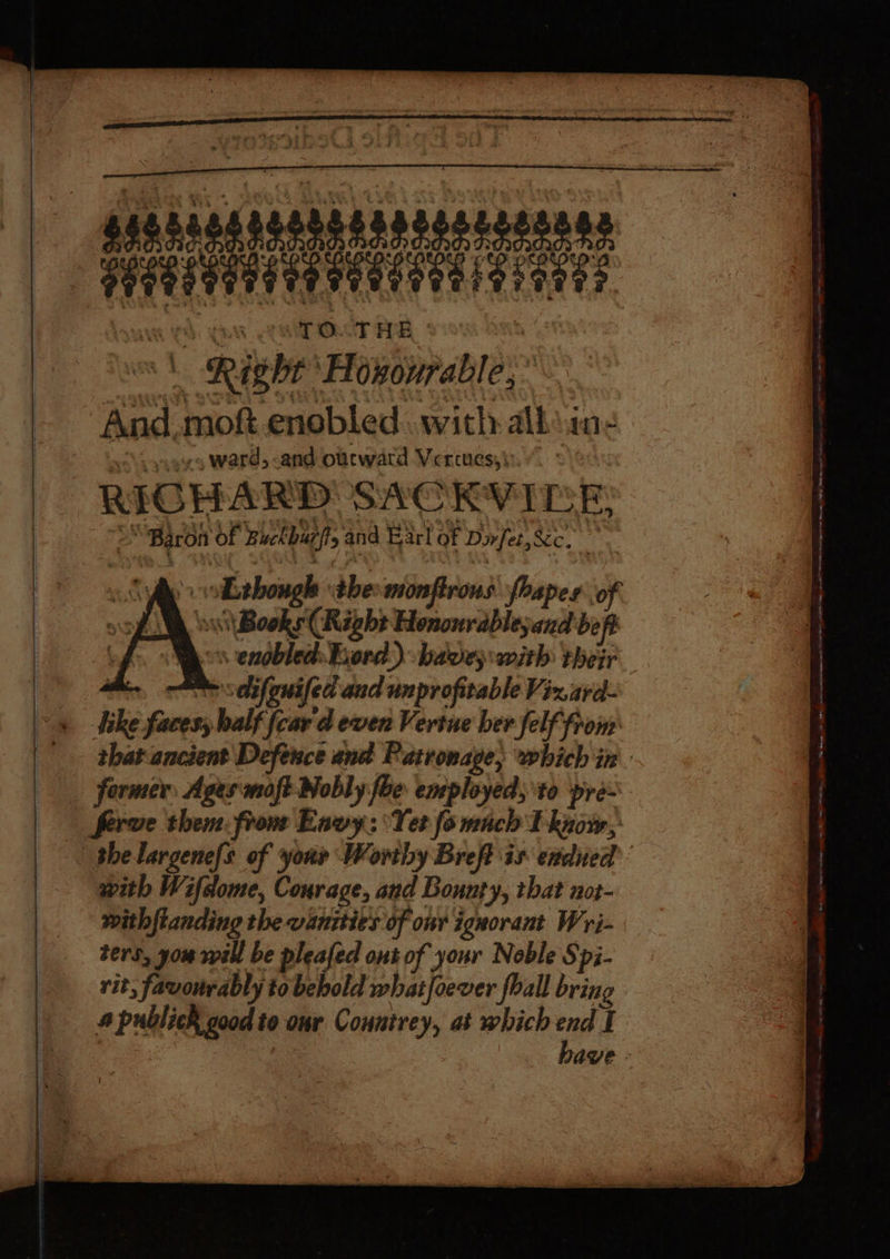 —dhadaesianansaye sareeens , a pavareataesisiante TO. THE, ° Right Hoxourable,* And moft enebled with alk: ine v9 ward, -and otcward Vercues,) RICH Ase SACKVIDE: “Baron of Bhchbiaffs and Earl of Dirfet,Xc. | i sithow by dbecamterfiroas rapes ‘o it Boole (Right rane ze be - ennobled: Bord) have; with their . selifgnifed and unprofitable Viz ard- ie faress half fear d even Vertue her felf from: Serve them. front Envy: Yer fo mach Tl know, with Wifcome, Courage, and Bounty, that not- ters, you will be pleafed ont of your Noble Spi- rit, favourably to bebold whatfoever foall bring 4 Publick good te to our yar at which end I Se eee . inate ad : : ‘ z j : s , : ee a em fe eee et, ne ee pe ee eee ene es RE Mees ten -_ —,