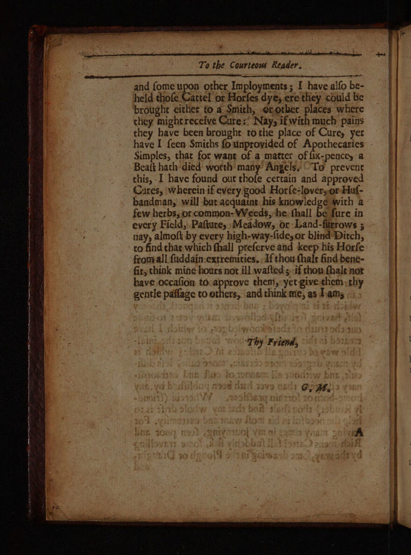 ARETE ree gn ere ee ee a — Set sieges BRST HS en ree ers a etter e e ee ee eet To the Courteous Reader. and {ome upon other Imployments; I have alfo be- held thofe Cattel or Horfes dye; -ere they could be brought either to a. Smith, orothker places where they have been broughe tothe place of Cure, yer have I {een Smiths fo unproyided of Apothecaries Simples, that for want of a matter of fix-pencey a bandman, will bur acquaint his knowledge with a few herbs, or common- WVeeds, he. hall be fure in ray, almoft by every high-way-fide,or blind Ditch, co find chat which fhall preferve and keep his Horfe fromall fuddain-extremicies. : If thou fhale find bene- fir; think mine hours not ill wafted s -if thou fhale not have occafion tocapprove them, yet givethem; chy gentle paflage to others, and think me, as diam, « “Thy Friend, a eo get: ane
