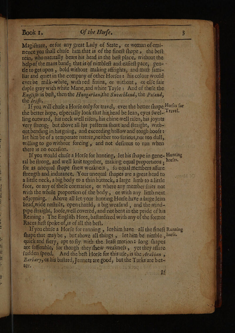 — | Sere, awe, woe aan. ete Book 1, Of the Horfe,. Magiftrate, ot for any great Lady of State, or woman of emi- nence you fhall chnfe him.that is of the fineft fhape , the beft rein, whonatutally bears his head in the beft place, without the tle to getupon , bold without making affrights; and moft fami- liar and quiet in the company of other Horfes: his colour would everbe milk-white, withred frains, or without, or elfe fair daple gray with white Mane,and white Tayle: And of thefe the Englifbas beft, then the Hangarian,the Sweathland, the Poland, the frifhi,.- the better hope, efpecially look that hig head be lean, eyes fwel- ling outward, his neck well rifen, his.chine well rifen, his joynts very ftrong: but above all his pafterns fhort and Araight, with- let him be of a temperate natute,neither too‘furious,nor teo dull, willing to go without forcing, and not defirous to run when for as unequal: fhape fhew weaknels:, fo equal members aflure ftrength and indurance; |Your unequal fhapes are a great head to a little neck, a big body to a thin battock, a large limb to a.litele foot, or any of thefe contraries, or where any member fuits not with the whole proportion of the body, or with any limb next adjoyning. |. Above all let:your hunting Horfe have adage Jean head, wide noftrils,, open chauld; a big weafand , and the wind- Reining: The Englith Hore, baftardized with any of the former Races firft {poke of, is of all the beft. quick and fiery, apt to fly! with the. leaft motions long thapes ate fufferable; for though they'fhew weaknefs, yet they aflure Barbary, o-Nis baftard, Jennets are good; but the Turks are bet- tet. 5 ae 7 : G